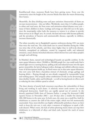 Kumbharwadi slum, monsoon floods have been getting worse. Every year the
community raises the height of the concrete blocks that dam the waters threatening
their homes.
Meanwhile, the dirty drinking water and poor sanitation characteristic of slums are
not just inconveniences – they are killers. Worldwide, more than 2.2 million people,
in urban and rural areas, die from water and sanitation-related diseases every year –
many of them children in slums. Garbage and sewage are often left out in the open,
since the municipality either lacks the resources to remove it or refuses to provide
those services in an ‘illegal’ area. As a result, the land and water table become polluted,
and the prevalence of bacteria and communicable diseases, especially in children,
increases dramatically.
The infant mortality rate in Bangladesh’s squatter settlements during 1991 was more
than twice the rural rate. The crude death rate in central Mumbai during the 1990s
was twice that of the suburbs, and three times higher than in well-to-do districts.
Similarly, unregulated air pollution, created by congested traffic and industrial
emissions, causes chronic bronchial infections which shorten lives and reduce people’s
strength and well-being.
In Mumbai’s slums, natural and technological hazards can quickly combine. In the
same square kilometre where 150,000 or 200,000 people live, you could easily find a
school right next to a tanning factory, spilling acids and industrial waste into the open
gutter; meanwhile, the lack of adequate toilets, drainage and rubbish collection means
waste of all descriptions builds up. As flood waters rise in that same square kilometre,
they now carry with them a hazardous mixture of chemicals, sewage, garbage and
housing debris – flowing through an area already congested by innumerable living
and working spaces. This uniquely urban combination of risks can be devastating for
slum dwellers’ health, safety and livelihoods – as well as having knock-on effects such
as reducing the time children spend at school.
The sheer density of poorly built structures exacerbates the vulnerability of those
living and working in such slums. A relatively minor earth tremor can wreak
widespread destruction. Small fires can rapidly spread out of control. In the
densely populated Delhi slum of Yamuna Pushta, a savage fire destroyed 2,000
squatter homes in November 2002 – just 20 days after a smaller fire destroyed
200–300 homes in the same area. In both cases, the cause was a small fire, built by
inhabitants to counter the chill of the winter night, which was left momentarily
unattended. Since most dwellers use highly inflammable polythene sheets on their
roofs to keep the rain out, it only takes a moment of negligence to spark a full-
scale disaster. What’s more, the lack of urban planning means slums can trap their
inhabitants in a labyrinth of alleys and dead ends, beyond the reach of rescue
vehicles.
146
chap07 16.8.2004 10:49 Page 146
 