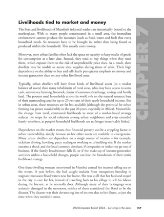 Livelihoods tied to market and money
The lives and livelihoods of Mumbai’s informal settlers are inextricably bound to the
marketplace. With so many people concentrated in a small area, the immediate
environment cannot produce the resources (such as food, water and fuel) that every
household needs. So resources have to be brought in, rather than being found or
produced within the household. This usually costs money.
Moreover, poor urban families often lack the space or security to keep stocks of goods
for consumption at a later date. Instead, they tend to buy things when they need
them, which exposes them to the risk of unpredictable price rises. As a result, slum
dwellers may be unable to access vital supplies during times of crisis. Their high
dependence on the ability to buy and sell clearly puts greater emphasis on money and
income generation than on any other livelihood asset.
Typically, urban dwellers will have fewer kinds of livelihood assets (or a weaker
balance of assets) than many inhabitants of rural areas, who may have access to some
cash, subsistence farming, livestock, forms of communal exchange, savings and family
land. The poorest rural households across the world rely on the natural resource base
of their surrounding area for up to 25 per cent of their yearly household income. But
in urban areas, these resources are far less available (although the potential for urban
farming has grown considerably in the past 20 years, especially in Africa). Meanwhile,
the change from rural, communal livelihoods to more of a market-based strategy
reduces the scope for social cohesion among urban neighbours and even extended
family members, as people’s household livelihoods are no longer inextricably linked.
Dependence on the market means that financial poverty can be a crippling factor in
urban vulnerability, simply because so few other assets are available in emergencies.
Many urban dwellers are dependent on a single source of income – for example,
rickshaw driving, hawking, petty trading or working on a building site. If the market
sustains a shock and the local currency devalues, if companies or industries go out of
business, if the family breadwinner falls ill, or if the make-up of income-generation
activities within a household changes, people can lose the foundation of their entire
livelihood strategy.
One slum-dwelling woman interviewed in Mumbai earned her income selling tea on
the streets. A year before, she had caught malaria from mosquitoes breeding in
stagnant monsoon flood waters near her home. She was so ill that her husband stayed
in the city to care for her, instead of travelling back to his village to sell his labour
during the harvest, as he normally does. Although many of their belongings were
seriously damaged in the monsoon, neither of them considered the flood to be the
disaster. The disaster was their devastating loss of income due to her illness, at just the
time when they needed it most.
147World Disasters Report 2004 – Surviving in the slums
chap07 16.8.2004 10:49 Page 147
 