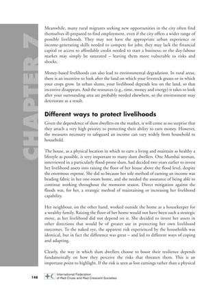 Meanwhile, many rural migrants seeking new opportunities in the city often find
themselves ill-prepared to find employment, even if the city offers a wider range of
possible livelihoods. They may not have the appropriate urban experience or
income-generating skills needed to compete for jobs; they may lack the financial
capital or access to affordable credit needed to start a business; or the day-labour
market may simply be saturated – leaving them more vulnerable to risks and
shocks.
Money-based livelihoods can also lead to environmental degradation. In rural areas,
there is an incentive to look after the land on which your livestock grazes or in which
your crops grow. In urban slums, your livelihood depends less on the land, so that
incentive disappears. And the resources (e.g., time, money and energy) it takes to look
after your surrounding area are probably needed elsewhere, so the environment may
deteriorate as a result.
Different ways to protect livelihoods
Given the dependence of slum dwellers on the market, it will come as no surprise that
they attach a very high priority to protecting their ability to earn money. However,
the measures necessary to safeguard an income can vary widely from household to
household.
The house, as a physical location in which to earn a living and maintain as healthy a
lifestyle as possible, is very important to many slum dwellers. One Mumbai woman,
interviewed in a particularly flood-prone slum, had decided two years earlier to invest
her livelihood assets into raising the floor of her house above the flood level, despite
the enormous expense. She did so because her sole method of earning an income was
beading fabric in her one-room home, and she needed the assurance of being able to
continue working throughout the monsoon season. Direct mitigation against the
floods was, for her, a strategic method of maintaining or increasing her livelihood
capability.
Her neighbour, on the other hand, worked outside the home as a housekeeper for
a wealthy family. Raising the floor of her home would not have been such a strategic
move, as her livelihood did not depend on it. She decided to invest her assets in
other directions that would be of greater use in protecting her own livelihood
outcomes. To the naked eye, the apparent risk experienced by the households was
identical, but in fact the difference was great – and led to different ways of coping
and adapting.
Clearly, the way in which slum dwellers choose to boost their resilience depends
fundamentally on how they perceive the risks that threaten them. This is an
important point to highlight. If the risk is seen as lost earnings rather than a physical
148
chap07 16.8.2004 10:49 Page 148
 