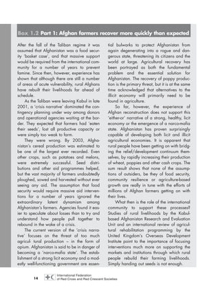 14
After the fall of the Taliban regime it was
assumed that Afghanistan was a food secur-
ity ‘basket case’, and that massive support
would be required from the international com-
munity for a number of years to prevent
famine. Since then, however, experience has
shown that although there are still a number
of areas of acute vulnerability, rural Afghans
have rebuilt their livelihoods far ahead of
schedule.
As the Taliban were leaving Kabul in late
2001, a ‘crisis narrative’ dominated the con-
tingency planning under way among donors
and operational agencies waiting at the bor-
der. They expected that farmers had ‘eaten
their seeds’, lost all productive capacity or
were simply too weak to farm.
They were wrong. By 2003, Afgha-
nistan’s cereal production was estimated to
be one of the largest ever recorded. Even
other crops, such as potatoes and melons,
were extremely successful. Seed distri-
butions and other aid programmes helped,
but the vast majority of farmers undoubtedly
ploughed, sowed and harvested without ever
seeing any aid. The assumption that food
security would require massive aid interven-
tions for a number of years ignored the
extraordinary latent dynamism among
Afghanistan’s farmers. Agencies found it eas-
ier to speculate about losses than to try and
understand how people pull together to
rebound in the wake of a crisis.
The current version of the ‘crisis narra-
tive’ focuses on the threat of too much
agricul- tural production – in the form of
opium. Afghanistan is said to be in danger of
becoming a ‘narco-mafia state’. The estab-
lishment of a strong licit economy and a mod-
estly well-functioning government are essen-
tial bulwarks to protect Afghanistan from
again degenerating into a rogue and dan-
gerous state, threatening its citizens and the
world at large. Agricultural recovery has
been portrayed as both the fundamental
problem and the essential solution for
Afghanistan. The recovery of poppy produc-
tion is the primary threat, but it is at the same
time acknowledged that alternatives to the
illicit economy will primarily need to be
found in agriculture.
So far, however, the experience of
Afghan reconstruction does not support this
‘either-or’ narrative of a strong, healthy, licit
economy or the emergence of a narco-mafia
state. Afghanistan has proven surprisingly
capable of developing both licit and illicit
agricultural economies. It is apparent that
rural people have been getting on with bridg-
ing the relief/development continuum them-
selves, by rapidly increasing their production
of wheat, poppies and other cash crops. The
sum result shows that none of the assump-
tions of outsiders, be they of food security,
community resilience or agriculture-based
growth are really in tune with the efforts of
millions of Afghan farmers getting on with
their lives.
What then is the role of the international
community to support these processes?
Studies of rural livelihoods by the Kabul-
based Afghanistan Research and Evaluation
Unit and an international review of agricul-
tural rehabilitation programming by the
United Kingdom’s Overseas Development
Institute point to the importance of focusing
interventions much more on supporting the
markets and institutions through which rural
people rebuild their farming livelihoods.
Simply handing out seeds is not enough.
Box 1.2 Part 1: Afghan farmers recover more quickly than expected
chap01 16.8.2004 10:41 Page 14
 