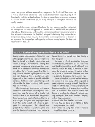event, then people will not necessarily try to prevent the flood itself, but rather try
to reduce future losses of income – and there are many more ways of going about
that than by building a flood defence. So, just as many disasters are unrecognizable
or ‘hidden’ to the uninformed eye, so many strategies to strengthen resilience are
equally hidden.
In the case of the woman who raised her floor, the only reason researchers recognized
her strategy was because it happened to coincide with a widely held perception of
what a flood defence should look like. But a common problem with external actors is
that, when they observe that the flood isn’t being tackled directly, they assume that no
mitigation is being carried out, and therefore that increasing resilience to disasters is
not a priority. But things often are happening – they are simply beyond the observers’
perception (see Box 7.1).
149World Disasters Report 2004 – Surviving in the slums
During research in the slums of Mumbai, one
of the people interviewed was a woman who
lived by herself in a derelict plastic-sheet tent
under a bridge. Nevertheless, among her
personal possessions was a television, pow-
ered by a clandestine electrical connection
wired into the city’s main power line. Her liv-
ing situation seemed highly precarious – at
risk from flooding, fire or eviction. A hasty
appraisal of her condition would probably
conclude that the woman was either ignorant
of the risks she faced or simply didn’t priori-
tize risk reduction.
On the contrary, the woman had a very
conscious and coherent risk mitigation strat-
egy. She was the owner of a simple, yet
well-built flat in an established neighbour-
hood somewhere else in Mumbai. Having a
school-aged daughter, and relying on rela-
tively few skills herself with which to com-
pete for employment, she placed the
greatest importance on protecting the one
specific livelihood asset that could assure a
better future for herself and her family –
her daughter.
In order to afford sending her daughter
away to school, she rented out her safe home
and lived in a dwelling which, although pre-
carious, would be easy to replace if dam-
aged by a natural hazard. By opting to live
in a place of increased short-term risk, she
was actually decreasing her long-term risk.
Researchers had approached the woman
in search of a case study which exposed a
poor mitigation strategy. Instead, they discov-
ered one of the most successful examples of
long-term resilience. It was an important les-
son. It illustrated that external actors are
bound to overlook the inherently rational cop-
ing strategies that slum dwellers employ,
unless they understand:
■ which risks slum dwellers prioritize;
■ what they are doing or would like to do to
mitigate those risks; and
■ how they are using their livelihood assets
to achieve those goals. ■
Box 7.1 Rational long-term resilience in Mumbai
chap07 16.8.2004 10:49 Page 149
 