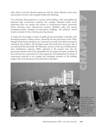 often refuse to provide informal settlements with the refuse collection, clean water
and sanitation services vital to people’s health and well-being.
City authorities often perpetuate or increase risk by failing to take responsibility for
imposing high construction standards. For example, Mumbai’s public works
department does not conduct risk analyses or environmental impact assessments
before initiating major infrastructure projects. Building codes only specify
earthquake-resistant standards for government buildings, and pollution control
remains minimal, for fear of driving away big industry.
A similar lack of oversight is evident in public-private partnerships in Mumbai. One
disturbing example is a shelter scheme, initiated by the state government in the 1990s,
through which private developers are contracted to provide tower-block housing for
authorized slum dwellers. The developers make their profit from the private sale of
any additional flats they build. Mr Malvankar, secretary of the state of Maharashtra’s
slum rehabilitation authority (SRA), admitted to the research team that the
government absolves itself of all responsibility for the quality and safety standards of
the work they have contracted out in this programme. Everything from the choice of
construction materials to the strength and earthquake resistance of the building
design is left to the discretion of the profit-driven developer.
151World Disasters Report 2004 – Surviving in the slums
Slum dwellers account
for 92 per cent of
Mumbai’s 23 million
inhabitants. Population
densities reach
200,000 per square km
and 50 families may
share a single toilet.
© Mark Henley/
Panos.
chap07 16.8.2004 10:49 Page 151
 