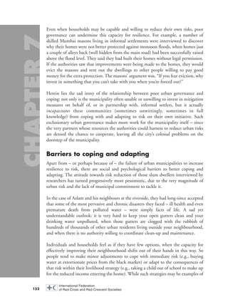 Even when households may be capable and willing to reduce their own risks, poor
governance can undermine this capacity for resilience. For example, a number of
skilled Mumbai masons living in informal settlements were interviewed to discover
why their homes were not better protected against monsoon floods, when homes just
a couple of alleys back (well hidden from the main road) had been successfully raised
above the flood level. They said they had built their homes without legal permission.
If the authorities saw that improvements were being made to the homes, they would
evict the masons and rent out the dwellings to other people willing to pay good
money for the extra protection. The masons’ argument was, “If you fear eviction, why
invest in something that you can’t take with you when you’re forced out?”
Herein lies the sad irony of the relationship between poor urban governance and
coping: not only is the municipality often unable or unwilling to invest in mitigation
measures on behalf of, or in partnership with, informal settlers, but it actually
incapacitates these communities (sometimes unwittingly, sometimes in full
knowledge) from coping with and adapting to risk on their own initiative. Such
exclusionary urban governance makes more work for the municipality itself – since
the very partners whose resources the authorities could harness to reduce urban risks
are denied the chance to cooperate, leaving all the city’s colossal problems on the
doorstep of the municipality.
Barriers to coping and adapting
Apart from – or perhaps because of – the failure of urban municipalities to increase
resilience to risk, there are social and psychological barriers to better coping and
adapting. The attitude towards risk reduction of those slum dwellers interviewed by
researchers has turned progressively more pessimistic, due to the very magnitude of
urban risk and the lack of municipal commitment to tackle it.
In the case of Azlam and his neighbours at the riverside, they had long-since accepted
that some of the most pervasive and chronic disasters they faced – ill health and even
premature death from polluted water – were simply facts of life. A sad yet
understandable outlook: it is very hard to keep your open gutters clean and your
drinking water unpolluted, when those gutters are clogged with the rubbish of
hundreds of thousands of other urban residents living outside your neighbourhood,
and when there is no authority willing to coordinate clean-up and maintenance.
Individuals and households feel as if they have few options, when the capacity for
effectively improving their neighbourhood shifts out of their hands in this way. So
people tend to make minor adjustments to cope with immediate risk (e.g., buying
water at extortionate prices from the black market) or adapt to the consequences of
that risk within their livelihood strategy (e.g., taking a child out of school to make up
for the reduced income entering the home). While such strategies may be examples of
152
chap07 16.8.2004 10:49 Page 152
 