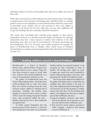 individual resilience in the face of inescapable risks, they do not address the causes of
those risks.
Urban slum communities are often marked by less social cohesion than rural villages,
as people become more focused on developing their individual ability to exchange
goods or services in the marketplace. In some informal urban settlements, where space
is particularly scarce, families will not risk returning to their rural villages to
participate in the harvest for fear that, while they are away, their neighbours will
occupy the dwellings they have tenuously claimed for themselves.
This means slum households don’t naturally group together to share disaster
preparedness measures or to develop communal support mechanisms. So, although
communities may have a latent capacity to enhance their resilience to the risks
threatening them, their own lack of social cohesion is the barrier preventing that
from taking place. There are, of course, some notable exceptions; for example, the
potters of Kumbharwadi slum in Mumbai, whose shared source of livelihood
motivated them to cooperate in protecting themselves from the hazards around them
(see Box 7.2).
153World Disasters Report 2004 – Surviving in the slums
Kumbharwadi is a district of Mumbai’s
Dharavi slum, where families of Gujarati pot-
ters have lived for over a century. These arti-
sans have nurtured a sense of social cohe-
sion, rooted in their shared livelihoods, as a
way of increasing their resilience to risk.
The potters of Kumbharwadi have five
bhalties (kilns) between them, which they have
jointly protected with tin roofs. This means
they can continue working during the rainy
monsoon season, albeit at a reduced rate of
production. Similarly, the families have
agreed on a bond of trust to store a number
of their wares for trading during the heaviest
rains, when production suffers the most –
thereby reducing the risk to their livelihoods
during that time.
To further protect themselves from the
precariousness of their situation, a ‘chit fund’
and rotating loan have been set up between
families (without any external support), to be
accessed by their households in times of
trouble. The families also collect an extra
5 rupees per month from each household to
pay for cleaning the gutters in the area, safe-
guarding their health and livelihood assets.
The success factor behind the resilience of
the potters of Kumbharwadi is not that they are
wealthier than other families in the area. In
fact, other neighbourhoods with stronger finan-
cial resources are far less proactive in mitigat-
ing the risks they face. For the Kumbharwadi
potters, risk mitigation has become an integral
part of their livelihoods, because:
■ hazard mitigation measures were identi-
fied as the optimal use of resources to pro-
tect and enhance their livelihoods; and
■ they have the social cohesion required to
make it happen – based on their shared
source of livelihood. ■
Box 7.2 Building resilience around a shared livelihood
chap07 16.8.2004 10:49 Page 153
 