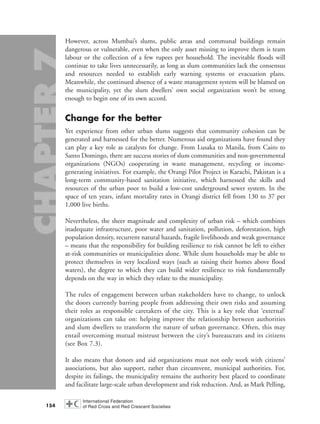 However, across Mumbai’s slums, public areas and communal buildings remain
dangerous or vulnerable, even when the only asset missing to improve them is team
labour or the collection of a few rupees per household. The inevitable floods will
continue to take lives unnecessarily, as long as slum communities lack the consensus
and resources needed to establish early warning systems or evacuation plans.
Meanwhile, the continued absence of a waste management system will be blamed on
the municipality, yet the slum dwellers’ own social organization won’t be strong
enough to begin one of its own accord.
Change for the better
Yet experience from other urban slums suggests that community cohesion can be
generated and harnessed for the better. Numerous aid organizations have found they
can play a key role as catalysts for change. From Lusaka to Manila, from Cairo to
Santo Domingo, there are success stories of slum communities and non-governmental
organizations (NGOs) cooperating in waste management, recycling or income-
generating initiatives. For example, the Orangi Pilot Project in Karachi, Pakistan is a
long-term community-based sanitation initiative, which harnessed the skills and
resources of the urban poor to build a low-cost underground sewer system. In the
space of ten years, infant mortality rates in Orangi district fell from 130 to 37 per
1,000 live births.
Nevertheless, the sheer magnitude and complexity of urban risk – which combines
inadequate infrastructure, poor water and sanitation, pollution, deforestation, high
population density, recurrent natural hazards, fragile livelihoods and weak governance
– means that the responsibility for building resilience to risk cannot be left to either
at-risk communities or municipalities alone. While slum households may be able to
protect themselves in very localized ways (such as raising their homes above flood
waters), the degree to which they can build wider resilience to risk fundamentally
depends on the way in which they relate to the municipality.
The rules of engagement between urban stakeholders have to change, to unlock
the doors currently barring people from addressing their own risks and assuming
their roles as responsible caretakers of the city. This is a key role that ‘external’
organizations can take on: helping improve the relationship between authorities
and slum dwellers to transform the nature of urban governance. Often, this may
entail overcoming mutual mistrust between the city’s bureaucrats and its citizens
(see Box 7.3).
It also means that donors and aid organizations must not only work with citizens’
associations, but also support, rather than circumvent, municipal authorities. For,
despite its failings, the municipality remains the authority best placed to coordinate
and facilitate large-scale urban development and risk reduction. And, as Mark Pelling,
154
chap07 16.8.2004 10:49 Page 154
 