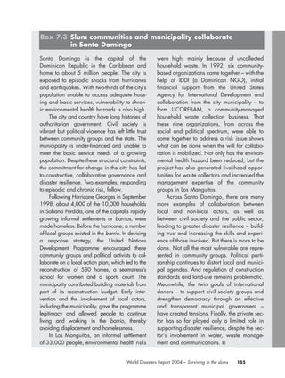 155World Disasters Report 2004 – Surviving in the slums
Santo Domingo is the capital of the
Dominican Republic in the Caribbean and
home to about 5 million people. The city is
exposed to episodic shocks from hurricanes
and earthquakes. With two-thirds of the city’s
population unable to access adequate hous-
ing and basic services, vulnerability to chron-
ic environmental health hazards is also high.
The city and country have long histories of
authoritarian government. Civil society is
vibrant but political violence has left little trust
between community groups and the state. The
municipality is under-financed and unable to
meet the basic service needs of a growing
population. Despite these structural constraints,
the commitment for change in the city has led
to constructive, collaborative governance and
disaster resilience. Two examples, responding
to episodic and chronic risk, follow.
Following Hurricane Georges in September
1998, about 4,000 of the 10,000 households
in Sabana Perdida, one of the capital’s rapidly
growing informal settlements or barrios, were
made homeless. Before the hurricane, a number
of local groups existed in the barrio. In devising
a response strategy, the United Nations
Development Programme encouraged these
community groups and political activists to col-
laborate on a local action plan, which led to the
reconstruction of 530 homes, a seamstress’s
school for women and a sports court. The
municipality contributed building materials from
part of its reconstruction budget. Early inter-
vention and the involvement of local actors,
including the municipality, gave the programme
legitimacy and allowed people to continue
living and working in the barrio, thereby
avoiding displacement and homelessness.
In Los Manguitos, an informal settlement
of 33,000 people, environmental health risks
were high, mainly because of uncollected
household waste. In 1992, six community-
based organizations came together – with the
help of IDDI (a Dominican NGO), initial
financial support from the United States
Agency for International Development and
collaboration from the city municipality – to
form UCOREBAM, a community-managed
household waste collection business. That
these nine organizations, from across the
social and political spectrum, were able to
come together to address a risk issue shows
what can be done when the will for collabo-
ration is mobilized. Not only has the environ-
mental health hazard been reduced, but the
project has also generated livelihood oppor-
tunities for waste collectors and increased the
management expertise of the community
groups in Los Manguitos.
Across Santo Domingo, there are many
more examples of collaboration between
local and non-local actors, as well as
between civil society and the public sector,
leading to greater disaster resilience – build-
ing trust and increasing the skills and experi-
ence of those involved. But there is more to be
done. Not all the most vulnerable are repre-
sented in community groups. Political parti-
sanship continues to distort local and munici-
pal agendas. And regulation of construction
standards and land-use remains problematic.
Meanwhile, the twin goals of international
donors – to support civil society groups and
strengthen democracy through an effective
and transparent municipal government –
have created tensions. Finally, the private sec-
tor has so far played only a limited role in
supporting disaster resilience, despite the sec-
tor’s involvement in water, waste manage-
ment and communications. ■
Box 7.3 Slum communities and municipality collaborate
in Santo Domingo
chap07 16.8.2004 10:49 Page 155
 