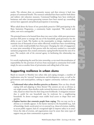 results. The schemes draw on community money and then reinvest it back into
projects of communal benefit. The resources unlocked have been used for both direct
and indirect risk reduction measures. Communal buildings have been reinforced;
businesses and other income-generating ventures have been started up; counselling
services have appeared; and political participation is increasing.
When asked about the future of one particularly proactive CBO participating in the
Slum Sanitation Programme, a community leader responded: “We started with
toilets, now we’re unstoppable.”
The principal lesson to be learned from these two cases is that, while poor governance
practices shift power to manage risk out of the household, good governance has the
ability to put it back. The burden on the municipality to design, implement and
maintain tens of thousands of new toilets effectively would have been overwhelming
– and the results would probably have been poor. Changing the rules of engagement
to create joint ownership of that process with the end-users resulted in a successful
sanitation programme that created community coping benefits beyond the sum of its
parts. The catalytic role of the external agency in facilitating this relationship was
crucial.
It is worth emphasizing the need for joint ownership, as too much decentralization of
responsibility for the provision of services from municipal to community level could
simply be seen as another form of privatization and rolling back of the state.
Supporting resilience in urban slums
Based on research in Mumbai into urban risks and coping strategies, a number of
implications arise for ‘external’ humanitarian and development actors, as well as for
governments and municipalities, seeking to support community resilience in urban
areas:
■ Understand what urban dwellers perceive as disasters. How are they already
coping with and adapting to these threats? The answers are not as obvious as
one might assume. Slum dwellers make rational decisions in the face of different
risks, based on what’s best for their long-term livelihoods. A mitigation measure
that is useful for one household may be irrelevant for a neighbouring
household. So donor strategies must enable local actors to shape their own
agendas.
■ Explore barriers that constrain people from coping. This too may not be as
obvious as it initially appears. Is the barrier internal to the household (e.g., lack
of knowledge, funds, social unity) or is it external (e.g., threat of eviction, inability
to access public support, lack of a recognized right to improve safety in an area)?
Given the risks of eviction, aid organizations must be aware that some types of
support may put slum communities at greater risk.
157World Disasters Report 2004 – Surviving in the slums
chap07 16.8.2004 10:49 Page 157
 