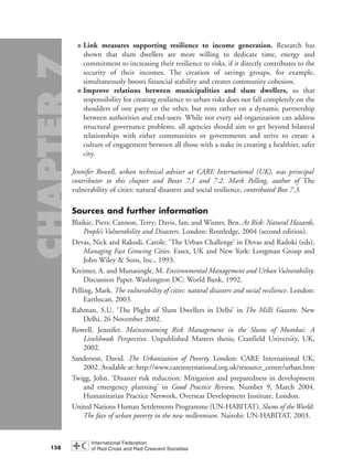 ■ Link measures supporting resilience to income generation. Research has
shown that slum dwellers are more willing to dedicate time, energy and
commitment to increasing their resilience to risks, if it directly contributes to the
security of their incomes. The creation of savings groups, for example,
simultaneously boosts financial stability and creates community cohesion.
■ Improve relations between municipalities and slum dwellers, so that
responsibility for creating resilience to urban risks does not fall completely on the
shoulders of one party or the other, but rests rather on a dynamic partnership
between authorities and end-users. While not every aid organization can address
structural governance problems, all agencies should aim to get beyond bilateral
relationships with either communities or governments and strive to create a
culture of engagement between all those with a stake in creating a healthier, safer
city.
Jennifer Rowell, urban technical adviser at CARE International (UK), was principal
contributor to this chapter and Boxes 7.1 and 7.2. Mark Pelling, author of The
vulnerability of cities: natural disasters and social resilience, contributed Box 7.3.
Sources and further information
Blaikie, Piers; Cannon, Terry; Davis, Ian; and Wisner, Ben. At Risk: Natural Hazards,
People’s Vulnerability and Disasters. London: Routledge, 2004 (second edition).
Devas, Nick and Rakodi, Carole. ‘The Urban Challenge’ in Devas and Radoki (eds),
Managing Fast Growing Cities. Essex, UK and New York: Longman Group and
John Wiley & Sons, Inc., 1993.
Kreimer, A. and Munasingle, M. Environmental Management and Urban Vulnerability.
Discussion Paper. Washington DC: World Bank, 1992.
Pelling, Mark. The vulnerability of cities: natural disasters and social resilience. London:
Earthscan, 2003.
Rahman, S.U. ‘The Plight of Slum Dwellers in Delhi’ in The Milli Gazette. New
Delhi, 26 November 2002.
Rowell, Jennifer. Mainstreaming Risk Management in the Slums of Mumbai: A
Livelihoods Perspective. Unpublished Masters thesis; Cranfield University, UK,
2002.
Sanderson, David. The Urbanisation of Poverty. London: CARE International UK,
2002. Available at: http://www.careinternational.org.uk/resource_centre/urban.htm
Twigg, John. ‘Disaster risk reduction: Mitigation and preparedness in development
and emergency planning’ in Good Practice Review, Number 9, March 2004.
Humanitarian Practice Network, Overseas Development Institute, London.
United Nations Human Settlements Programme (UN-HABITAT). Slums of the World:
The face of urban poverty in the new millennium. Nairobi: UN-HABITAT, 2003.
158
chap07 16.8.2004 10:49 Page 158
 