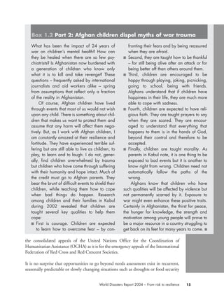 the consolidated appeals of the United Nations Office for the Coordination of
Humanitarian Assistance (OCHA) as it is for the emergency appeals of the International
Federation of Red Cross and Red Crescent Societies.
It is no surprise that opportunities to go beyond needs assessment exist in recurrent,
seasonally predictable or slowly changing situations such as droughts or food security
15World Disasters Report 2004 – From risk to resilience
What has been the impact of 24 years of
war on children’s mental health? How can
they be healed when there are so few psy-
chiatrists? Is Afghanistan now burdened with
a generation of children who know only
what it is to kill and take revenge? These
questions – frequently asked by international
journalists and aid workers alike – spring
from assumptions that reflect only a fraction
of the reality in Afghanistan.
Of course, Afghan children have lived
through events that most of us would not wish
upon any child. There is something about chil-
dren that makes us want to protect them and
assume that any harm will affect them nega-
tively. But, as I work with Afghan children, I
am constantly amazed at their resilience and
fortitude. They have experienced terrible suf-
fering but are still able to live as children, to
play, to learn and to laugh. I do not, gener-
ally, find children overwhelmed by trauma
but children who have come through suffering
with their humanity and hope intact. Much of
the credit must go to Afghan parents. They
bear the brunt of difficult events to shield their
children, while teaching them how to cope
when bad things do happen. Research
among children and their families in Kabul
during 2002 revealed that children are
taught several key qualities to help them
cope:
■ First is courage. Children are expected
to learn how to overcome fear – by con-
fronting their fears and by being reassured
when they are afraid.
■ Second, they are taught how to be thankful
– for still being alive after an attack or for
being better off than others around them.
■ Third, children are encouraged to be
happy through playing, joking, picnicking,
going to school, being with friends.
Afghans understand that if children have
happiness in their life, they are much more
able to cope with sadness.
■ Fourth, children are expected to have reli-
gious faith. They are taught prayers to say
when they are scared. They are encour-
aged to understand that everything that
happens to them is in the hands of God,
beyond their control and therefore to be
accepted.
■ Finally, children are taught morality. As
parents in Kabul note, it is one thing to be
exposed to bad events but it is another to
know right from wrong. Children need not
automatically follow the paths of the
wrong.
Afghans know that children who have
such qualities will be affected by violence but
not permanently scarred by it. Exposure to
war might even enhance these positive traits.
Certainly in Afghanistan, the thirst for peace,
the hunger for knowledge, the strength and
motivation among young people will prove to
be a major resource in a country struggling to
get back on its feet for many years to come. ■
Box 1.2 Part 2: Afghan children dispel myths of war trauma
chap01 16.8.2004 10:41 Page 15
 