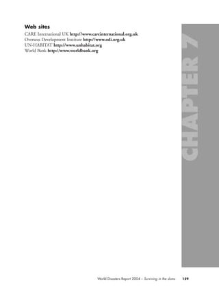 Web sites
CARE International UK http://www.careinternational.org.uk
Overseas Development Institute http://www.odi.org.uk
UN-HABITAT http://www.unhabitat.org
World Bank http://www.worldbank.org
159World Disasters Report 2004 – Surviving in the slums
chap07 16.8.2004 10:49 Page 159
 