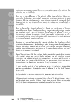 various sources, many donors and development agencies have started to prioritize data
collection and methodologies.
Data can be skewed because of the rationale behind data gathering. Reinsurance
companies, for instance, systematically gather data on disaster occurrence to assess
insurance risk, but only in countries where disaster insurance is widespread. Their
data may miss out poor disaster-affected regions where insurance is unaffordable or
unavailable.
Data on the numbers of people affected by a disaster can provide some of the most
potentially useful figures, for planning disaster preparedness and response, yet these
are sometimes poorly reported. Moreover, the definition of “affected” is open to
interpretation, political or otherwise. Even if manipulation is absent, data are often
extrapolated from old census information, with assumptions being made about the
percentage of an area’s population affected.
Dates can be a source of ambiguity. For example, a declared date for a famine is both
necessary and meaningless – famines do not occur on a single day. In such cases, the
date the appropriate body declares an official emergency has been used. Changes in
national boundaries also cause ambiguities in the data and may make the analysis of
long-term trends more complicated.
Part of the solution to this data problem lies in retrospective analysis. Data are most
often publicly quoted and reported during a disaster, but it is only long after the
event, once the relief operation is over, that estimates of damage and death can be
verified. Some data gatherers, like CRED, do this, which means retrospective annual
disaster figures can change one, two or even three years after the event.
A more detailed analysis of the challenges facing the gathering, standardizing
and assessing of disaster data can be found in Chapter 7 of the World Disasters
Report 2003.
In the following tables, some totals may not correspond due to rounding.
This analysis was contributed by Jonathan Walter, editor of the World Disasters Report,
and by CRED team members Philippe Hoyois, senior research fellow; Regina Below,
EM-DAT disaster database manager; and Debarati Guha-Sapir, director.
172
chap08 16.8.2004 10:46 Page 172
 