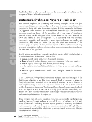 that kind of shift to take place and what are the best examples of building on the
strengths of disaster-affected communities?
Sustainable livelihoods: ‘layers of resilience’
The renewed emphasis on identifying and building strengths, rather than just
examining deficits, represents a paradigm shift in how to address issues of concern to
communities living with risk. In the development field, the sustainable livelihoods
(SL) approach – first promoted by Chambers and Conway in 1992 – has become an
important organizing framework for the efforts of a wide range of multilateral
agencies, donors, NGOs and government bodies. Based on the earlier work of the
1970s and 1980s in rural development, SL is concerned with the potential,
competence, capacities and strengths – rather than weaknesses and needs – of
communities. This does not mean that only the more able members of the
community get recognized. Rather, the assumption is that even the worst-off may
have some potential, so the focus of interventions must be on removing constraints to
the realization of this potential.
The SL approach recognizes a range of strengths or assets – which it calls ‘capitals’ –
as essential to sustain a livelihood. These include:
■ natural capital: water, land, rivers, forests and minerals;
■ financial capital: savings, income, remittances, pensions, credit, state transfers;
■ human capital: knowledge, skills, health, physical ability;
■ social capital: networks, relations, affiliations, reciprocity, trust, mutual exchange;
and
■ physical capital: infrastructure, shelter, tools, transport, water and sanitation,
energy.
In the SL approach, coping with adversities and change is seen as a normal part of life
that involves adapting to anything from seasonal floods or droughts to changing
family circumstances, economic cycles or political upheaval. As such, disasters –
including the capacity to resist their impact and bounce back – are part and parcel of
a wider development framework. This is a significant change from the traditional risk
reduction approach, which takes as its starting point hazards, vulnerability and
disaster risk – then looks for relationships and linkages with development and ways of
mainstreaming disasters into development.
These complex webs of assets, capacities, resources and strengths together provide
people with what Glavovic and others have called ‘layers of resilience’ to deal with
‘waves of adversity’ – including disasters. For the purpose of protecting people from
various adversities, each kind of capital has something vital to offer, although different
combinations of capital will be called upon to cope with and recover from different
kinds of risk and adversity.
18
chap01 16.8.2004 10:41 Page 18
 