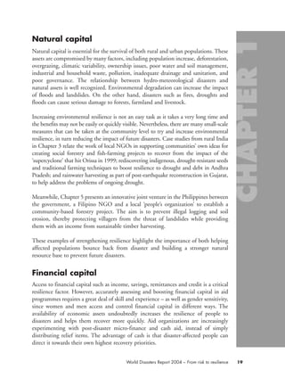 Natural capital
Natural capital is essential for the survival of both rural and urban populations. These
assets are compromised by many factors, including population increase, deforestation,
overgrazing, climatic variability, ownership issues, poor water and soil management,
industrial and household waste, pollution, inadequate drainage and sanitation, and
poor governance. The relationship between hydro-meteorological disasters and
natural assets is well recognized. Environmental degradation can increase the impact
of floods and landslides. On the other hand, disasters such as fires, droughts and
floods can cause serious damage to forests, farmland and livestock.
Increasing environmental resilience is not an easy task as it takes a very long time and
the benefits may not be easily or quickly visible. Nevertheless, there are many small-scale
measures that can be taken at the community level to try and increase environmental
resilience, in turn reducing the impact of future disasters. Case studies from rural India
in Chapter 3 relate the work of local NGOs in supporting communities’ own ideas for
creating social forestry and fish-farming projects to recover from the impact of the
‘supercyclone’ that hit Orissa in 1999; rediscovering indigenous, drought-resistant seeds
and traditional farming techniques to boost resilience to drought and debt in Andhra
Pradesh; and rainwater harvesting as part of post-earthquake reconstruction in Gujarat,
to help address the problems of ongoing drought.
Meanwhile, Chapter 5 presents an innovative joint venture in the Philippines between
the government, a Filipino NGO and a local ‘people’s organization’ to establish a
community-based forestry project. The aim is to prevent illegal logging and soil
erosion, thereby protecting villagers from the threat of landslides while providing
them with an income from sustainable timber harvesting.
These examples of strengthening resilience highlight the importance of both helping
affected populations bounce back from disaster and building a stronger natural
resource base to prevent future disasters.
Financial capital
Access to financial capital such as income, savings, remittances and credit is a critical
resilience factor. However, accurately assessing and boosting financial capital in aid
programmes requires a great deal of skill and experience – as well as gender sensitivity,
since women and men access and control financial capital in different ways. The
availability of economic assets undoubtedly increases the resilience of people to
disasters and helps them recover more quickly. Aid organizations are increasingly
experimenting with post-disaster micro-finance and cash aid, instead of simply
distributing relief items. The advantage of cash is that disaster-affected people can
direct it towards their own highest recovery priorities.
19World Disasters Report 2004 – From risk to resilience
chap01 16.8.2004 10:41 Page 19
 
