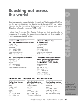 Reaching out across
the world
This chapter contains contact details for the members of the International Red Cross
and Red Crescent Movement (the International Federation, ICRC and National
Societies) and the International Federation’s network of regional and country
delegations. Information correct as of 1 May 2004.
National Red Cross and Red Crescent Societies are listed alphabetically by
International Organization for Standardization Codes for the Representation of
Names of Countries, English spelling.
203World Disasters Report 2004 – Reaching out across the world
Afghan Red Crescent
Society
Afshar
P.O. Box 3066
Shar-e-Now
Kabul
Afghanistan
Tel. +93 702 80698
Fax +93 229 0097
Albanian Red Cross
Rruga “Muhammet Gjollesha”
Sheshi “Karl Topia”
C.P. 1511
Tirana
Albania
Tel. +355 42 57532
Fax +355 42 25855
Web http://www.kksh.org
Algerian Red Crescent
15 bis, Boulevard Mohammed V
Alger 16000
Algeria
Tel. +213 21 633952
Fax +213 21 633690
E-mail cra@algeriainfo.com
Web http://www.cra-dz.org
National Red Cross and Red Crescent Societies
International Federation of
Red Cross and Red Crescent Societies
P.O. Box 372
1211 Geneva 19
Switzerland
Tel. +41 22 7304222
Fax +41 22 7330395
E-mail secretariat@ifrc.org
Web http://www.ifrc.org
Red Cross/European Union Office
Rue Belliard 65, bte 7
1040 – Brussels
Belgium
Tel. +32 2 2350680
Fax +32 2 2305465
E-mail infoboard@redcross-eu.net
International Committee
of the Red Cross
19 avenue de la Paix
1202 Geneva
Switzerland
Tel. +41 22 7346001
Fax +41 22 7332057
E-mail icrc.gva@gwn.icrc.org
Web http://www.icrc.org
Office of the Permanent Observer
for the International Federation
of Red Cross and Red Crescent
Societies to the United Nations
800 Second Avenue
Third floor
New York, NY 10019
United States
Tel. +1 212 3380161
Fax +1 212 3389832
E-mail ifrcny02@ifrc.org
Photo opposite page:
Global and local:
the largest humanitarian
network in the world
links 181 National
Societies.
Marko Kokic/
International Federation.
chap09 16.8.2004 10:48 Page 203
 