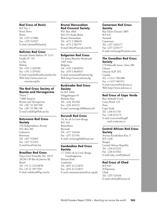 205World Disasters Report 2004 – Reaching out across the world
Red Cross of Benin
B.P. No. 1
Porto-Novo
Benin
Tel. +229 212886
Fax +229 214927
E-mail crbenin@leland.bj
Bolivian Red Cross
Avenida Simón Bolívar N° 1515
Casilla N° 741
La Paz
Bolivia
Tel. +591 2 202930
Fax +591 2 359102
E-mail cruzrobo@caoba.entelnet.bo
Web http://www.come.to/
cruzroja.org.bo
The Red Cross Society of
Bosnia and Herzegovina
Titova 7
71000 Sarajevo
Bosnia and Herzegovina
Tel. +387 33 269 930
Fax +387 33 200 148
E-mail rcsbihhq@bih.net.ba
Botswana Red Cross
Society
135 Independance Avenue
P.O. Box 485
Gaborone
Botswana
Tel. +267 352465
Fax +267 312352
E-mail brcs@info.bw
Brazilian Red Cross
Praça Cruz Vermelha No. 10/12
20230-130 Rio de Janeiro RJ
Brazil
Tel. +55 21 22210658
Fax +55 21 5071594
E-mail cvdobrasil@ig.com.br
Brunei Darussalam
Red Crescent Society
P.O. Box 3065
KA1131 Kuala Belait
Brunei Darussalam
Tel. +673 2 380635
Fax +673 2 382797
E-mail bdrcs@netcad.com.bn
Bulgarian Red Cross
76, James Boucher Boulevard
1407 Sofia
Bulgaria
Tel. +359 2 8650595
Fax +359 2 8656937
E-mail secretariat@redcross.bg
Web http://www.redcross.bg
Burkinabe Red Cross
Society
01 B.P. 4404
Ouagadougou 01
Burkina Faso
Tel. +226 361340
Fax +226 363121
E-mail croixrouge.bf@fasonet.bf
Burundi Red Cross
18, Av. de la Croix-Rouge
B.P. 324
Bujumbura
Burundi
Tel. +257 216246
Fax +257 211101
E-mail croixrougebdi@usan.net
Cambodian Red Cross
Society
17, Vithei de la Croix-Rouge
Cambodgienne
Phnom-Penh
Cambodia
Tel. +855 23 212876
Fax +855 23 212875
E-mail communications@crc.org.kh
Cameroon Red Cross
Society
Rue Henri Dunant 2005
B.P. 631
Yaoundé
Cameroon
Tel. +237 2224177
Fax +237 2224177
E-mail croixrouge@camnet.com
The Canadian Red Cross
Society
170 Metcalfe Street, Suite 300
Ottawa
Ontario K2P 2P2
Canada
Tel. +1 613 7401900
Fax +1 613 7401911
E-mail cancross@redcross.ca
Web http://www.redcross.ca
Red Cross of Cape Verde
Rua Andrade Corvo
Caixa Postal 119
Praia
Cape Verde
Tel. +238 611701
Fax +238 614174
E-mail cruzvermelhasg@
mail.cvtelecom.cv
Central African Red Cross
Society
Avenue Koudoukou Km, 5
B.P. 1428
Bangui
Central African Republic
Tel. +236 612223
Fax +236 613561
E-mail sida_crca@yahoo.fr
Red Cross of Chad
B.P. 449
N’Djamena
Chad
Tel. +235 523434
E-mail crftchad@intnet.td
chap09 16.8.2004 10:48 Page 205
 
