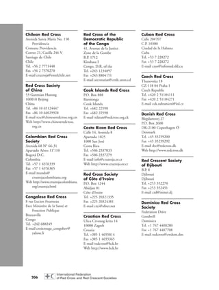 206
Chilean Red Cross
Avenida Santa María No. 150
Providencia
Comuna Providencia
Correo 21, Casilla 246 V
Santiago de Chile
Chile
Tel. +56 2 7771448
Fax +56 2 7370270
E-mail cruzroja@entelchile.net
Red Cross Society
of China
53 Ganmian Hutong
100010 Beijing
China
Tel. +86 10 65124447
Fax +86 10 64029928
E-mail rcsc@chineseredcross.org.cn
Web http://www.chineseredcross.
org.cn
Colombian Red Cross
Society
Avenida 68 N° 66-31
Apartado Aéreo 11’110
Bogotá D.C.
Colombia
Tel. +57 1 4376339
Fax +57 1 4376365
E-mail mundo@
cruzrojacolombiana.org
Web http://www.cruzrojacolombiana.
org/cruzroja.html
Congolese Red Cross
8 rue Lucien Fourneau
Face Ministère de la Santé et
Fonction Publique
Brazzaville
Congo
Tel. +242 688249
E-mail croixrouge_congobzv@
yahoo.fr
Red Cross of the
Democratic Republic
of the Congo
41, Avenue de la Justice
Zone de la Gombe
B.P. 1712
Kinshasa I
Congo, D.R. of the
Tel. +243 1234897
Fax +243 8804151
E-mail secretariat@crrdc.aton.cd
Cook Islands Red Cross
P.O. Box 888
Rarotonga
Cook Islands
Tel. +682 22598
Fax +682 22598
E-mail nikratt@redcross.org.ck
Costa Rican Red Cross
Calle 14, Avenida 8
Apartado 1025
1000 San José
Costa Rica
Tel. +506 2337033
Fax +506 2337279
E-mail info@cruzroja.or.cr
Web http://www.cruzroja.or.cr
Red Cross Society
of Côte d’Ivoire
P.O. Box 1244
Abidjan 01
Côte d’Ivoire
Tel. +225 20321335
Fax +225 20324381
E-mail crci@afnet.net
Croatian Red Cross
Ulica Crvenog kriza 14
10000 Zagreb
Croatia
Tel. +385 1 4655814
Fax +385 1 4655365
E-mail redcross@hck.hr
Web http://www.hck.hr
Cuban Red Cross
Calle 20#707
C.P. 10300
Ciudad de la Habana
Cuba
Tel. +53 7 228272
Fax +53 7 228272
E-mail crsn@infomed.sld.cu
Czech Red Cross
Thunovska 18
CZ-118 04 Praha 1
Czech Republic
Tel. +420 2 51104111
Fax +420 2 51104271
E-mail cck.zahranicni@iol.cz
Danish Red Cross
Blegdamsvej 27
P.O. Box 2600
DK-2100 Copenhagen Ö
Denmark
Tel. +45 35259200
Fax +45 35259292
E-mail drc@redcross.dk
Web http://www.redcross.dk
Red Crescent Society
of Djibouti
B.P. 8
Djibouti
Djibouti
Tel. +253 352270
Fax +253 352451
E-mail crd@intnet.dj
Dominica Red Cross
Society
Federation Drive
Goodwill
Dominica
Tel. +1 767 4488280
Fax +1 767 4487708
E-mail redcross@cwdom.dm
chap09 16.8.2004 10:48 Page 206
 