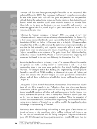 However, cash does not always protect people if the risks are not understood. Our
analysis of December 2003’s Bam earthquake in Chapter 4 reveals how money alone
did not make people safer: both rich and poor, the powerful and the powerless,
suffered during the quake, losing homes and family members. But during the post-
disaster period, the wealthier could access financial resources to recover faster.
Meanwhile, for the poor, aid handouts were soon replaced by cash-vouchers – an
innovative approach for Iran, which helped to speed up recovery and boost the local
economy at the same time.
Following the Gujarat earthquake of January 2001, one group of very poor
craftswomen found a way to make their lives even better than before the disaster. Key
to their success was membership of a union supported by the Self-Employed Women’s
Association (SEWA), an Indian NGO whose aim is to help its 220,000 members
strengthen their livelihoods. This enabled the craftswomen to access credit to buy raw
materials for their embroidery and tarpaulin covers under which to work. It also
helped them invest in rebuilding safer houses. Meanwhile, a recent survey in the
Gujarati town of Bhuj, at the epicentre of the quake, found that 9,800 slum-dwelling
families had invested nearly US$ 300,000 of their own money into improving their
homes and livelihoods in the two years following the disaster (see Box 1.3).
Supporting local commitment to recovery is one of the most useful contributions that
aid agencies can make. Lending money to communities at risk – or at least
guaranteeing loans – can prove more productive than simply building physical
structures. For example, rather than funding and implementing recovery projects
themselves, several local NGOs working in disaster-stricken parts of Gujarat and
Orissa have ensured that affected villagers can access government compensation
schemes and soft loans to help them rebuild their homes and lives themselves (see
Chapter 3).
During times of crisis, most of those at risk prioritize their ability to earn an income
above all else. Field research in the Philippines shows that when rural farming
communities and the agricultural labour on which they depend are hit by floods,
female household members will often seek paid employment in the cities or even
abroad, sometimes for years at a time, to enable their families to recover (see Chap-
ter 5). However, during the recent drought in southern Africa, the migration of
seasonal labourers to farms in Zimbabwe from neighbouring countries (a well-known
coping strategy in times of drought) was not widely possible, due to political tensions
and changes in the ownership of farmland.
Remittances from relations living and working in other parts of the country and
abroad are known to play a significant role in building resilience back home, as was
the case after both the Gujarat and the Turkey earthquakes. Migrant workers remit
about US$ 80 billion per year to developing countries – considerably more than the
20
chap01 16.8.2004 10:41 Page 20
 