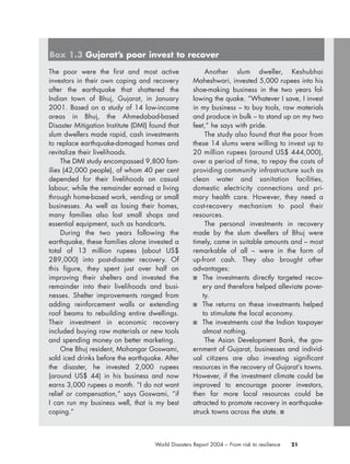 21World Disasters Report 2004 – From risk to resilience
The poor were the first and most active
investors in their own coping and recovery
after the earthquake that shattered the
Indian town of Bhuj, Gujarat, in January
2001. Based on a study of 14 low-income
areas in Bhuj, the Ahmedabad-based
Disaster Mitigation Institute (DMI) found that
slum dwellers made rapid, cash investments
to replace earthquake-damaged homes and
revitalize their livelihoods.
The DMI study encompassed 9,800 fam-
ilies (42,000 people), of whom 40 per cent
depended for their livelihoods on casual
labour, while the remainder earned a living
through home-based work, vending or small
businesses. As well as losing their homes,
many families also lost small shops and
essential equipment, such as handcarts.
During the two years following the
earthquake, these families alone invested a
total of 13 million rupees (about US$
289,000) into post-disaster recovery. Of
this figure, they spent just over half on
improving their shelters and invested the
remainder into their livelihoods and busi-
nesses. Shelter improvements ranged from
adding reinforcement walls or extending
roof beams to rebuilding entire dwellings.
Their investment in economic recovery
included buying raw materials or new tools
and spending money on better marketing.
One Bhuj resident, Mohangar Goswami,
sold iced drinks before the earthquake. After
the disaster, he invested 2,000 rupees
(around US$ 44) in his business and now
earns 3,000 rupees a month. “I do not want
relief or compensation,” says Goswami, “if
I can run my business well, that is my best
coping.”
Another slum dweller, Keshubhai
Maheshwari, invested 5,000 rupees into his
shoe-making business in the two years fol-
lowing the quake. “Whatever I save, I invest
in my business – to buy tools, raw materials
and produce in bulk – to stand up on my two
feet,” he says with pride.
The study also found that the poor from
these 14 slums were willing to invest up to
20 million rupees (around US$ 444,000),
over a period of time, to repay the costs of
providing community infrastructure such as
clean water and sanitation facilities,
domestic electricity connections and pri-
mary health care. However, they need a
cost-recovery mechanism to pool their
resources.
The personal investments in recovery
made by the slum dwellers of Bhuj were
timely, came in suitable amounts and – most
remarkable of all – were in the form of
up-front cash. They also brought other
advantages:
■ The investments directly targeted recov-
ery and therefore helped alleviate pover-
ty.
■ The returns on these investments helped
to stimulate the local economy.
■ The investments cost the Indian taxpayer
almost nothing.
The Asian Development Bank, the gov-
ernment of Gujarat, businesses and individ-
ual citizens are also investing significant
resources in the recovery of Gujarat’s towns.
However, if the investment climate could be
improved to encourage poorer investors,
then far more local resources could be
attracted to promote recovery in earthquake-
struck towns across the state. ■
Box 1.3 Gujarat’s poor invest to recover
chap01 16.8.2004 10:41 Page 21
 