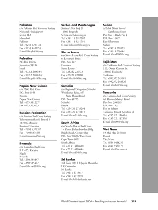 219World Disasters Report 2004 – Reaching out across the world
Pakistan
c/o Pakistan Red Crescent Society
National Headquarters
Sector H-8
Islamabad
Pakistan
Tel. +9251 9257122
Fax +9251 4430745
E-mail ifrcpk@ifrc.org
Palestine
P.O.Box 18646
Jerusalem 91184
Israel
Tel. +972 2 2400485
Fax +972 2 2400484
E-mail ifrcpal01@ifrc.org
Papua New Guinea
c/o PNG Red Cross
P.O. Box 6545
Boroko
Papua New Guinea
Tel. +675 3112277
Fax +675 3230731
Russian Federation
c/o Russian Red Cross Society
Tcheryomushkinski Proezd 5
117036 Moscow
Russian Federation
Tel. +7095 9375267
Fax +70959375263
E-mail moscow@ifrc.org
Rwanda
c/o Rwandan Red Cross
B.P. 425, Kacyiru
Kigali
Rwanda
Tel. +250 585447
Fax +250 585447
E-mail ifrcrw01@ifrc.org
Serbia and Montenegro
Simina Ulica Broj 21
11000 Belgrade
Serbia and Montenegro
Tel. +381 11 3282202
Fax +381 11 3281791
E-mail telecom@ifrc.org.yu
Sierra Leone
c/o Sierra Leone Red Cross Society
6, Liverpool Street
P.O. Box 427
Freetown
Sierra Leone
Tel. +23222 227772
Fax +23222 228180
E-mail ifrcsl01@ifrc.org
Somalia
c/o Regional Delegation Nairobi
Woodlands Road, off
State House Road
P.O. Box 41275
Nairobi
Kenya
Tel. +254 20 2728294
Fax +254 20 2718415
E-mail ifrcso01@ifrc.org
South Africa
c/o South African Red Cross
1st Floor, Helen Bowden Bldg
Beach Road, Granger Bay
P.O. Box 50696, Waterfront
Cape Town 8002
South Africa
Tel. +27 21 4186640
Fax +27 21 4186644
E-mail ifrcsa15@ifrc.org
Sri Lanka
3rd floor, 307 T B Jayah Mawatha
LK Colombo
Sri Lanka
Tel. +9411 4715977
Fax +9411 4715978
E-mail ifrclk01@srilanka.net
Sudan
Al Mak Nimir Street/
Gamhouria Street
Plot No 1, Block No 4
P.O. Box 10697
East Khartoum
Sudan
Tel. +24911 771033
Fax +24911 770484
E-mail ifrcsd01@ifrc.org
Tajikistan
c/o Tajikistan Red Crescent Society
120, Omar Khayom St.
734017 Dushanbe
Tajikistan
Tel. +992372 245981
Fax +992372 248520
E-mail ifrcdsb@ifrc.org
Tanzania
c/o Tanzania Red Cross Society
Ali Hassan Mwinyi Road
Plot No. 294/295
P.O. Box 1133
Dar es Salaam
Tanzania, United Republic of
Tel. +255 22 2116514
Fax +255 22 2117308
E-mail ifrctz02@ifrc.org
Viet Nam
19 Mai Hac De Street
Hanoï
Viet Nam
Tel. +844 9438250
Fax +844 9436177
E-mail ifrc@hn.vnn.vn
chap09 16.8.2004 10:48 Page 219
 