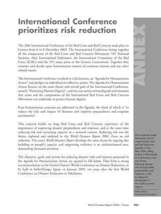 International Conference
prioritizes risk reduction
The 28th International Conference of the Red Cross and Red Crescent took place in
Geneva from 6 to 8 December 2003. The International Conference brings together
all the components of the Red Cross and Red Crescent Movement: 181 National
Societies, their International Federation, the International Committee of the Red
Cross (ICRC) and the 191 states party to the Geneva Conventions. Together they
examine and decide upon humanitarian matters of common interest and any other
related matter.
The International Conference resulted in a declaration, an “Agenda for Humanitarian
Action” and pledges on individual or collective action. The Agenda for Humanitarian
Action focuses on the main theme and overall goal of the International Conference,
namely “Protecting Human Dignity”, and sets out action-oriented goals and measures
that states and the components of the International Red Cross and Red Crescent
Movement can undertake to protect human dignity.
Four humanitarian concerns are addressed in the Agenda, the third of which is “to
reduce the risk and impact of disasters and improve preparedness and response
mechanisms”.
This concern builds on long Red Cross and Red Crescent experience of the
importance of improving disaster preparedness and response, and at the same time
reducing risk and increasing capacity in a national context. Reducing risk was the
theme explored and analysed in the World Disasters Report 2002: Focus on risk
reduction. This year’s World Disasters Report develops the same theme by arguing that
building on people’s capacity and supporting resilience is an underestimated area,
demanding increased attention.
The objective, goals and actions for reducing disaster risks and impacts proposed in
the Agenda for Humanitarian Action are quoted in full below. They form a strong
recommendation to the United Nations’ World Conference on Disaster Reduction, to
be held in Kobe/Hyogo, Japan, in January 2005, ten years after the first World
Conference on Disaster Reduction in Yokohama.
Photo opposite page:
Devastating floods
swept through Haiti
and the Dominican
Republic in late
May 2004, killing
at least 2,000 people
and destroying crops
and homes.
Reducing disaster
risks through better
preparedness and
response is vital
to safeguard
development in
the world’s poorest
regions.
Marko Kokic/
International Federation.
221World Disasters Report 2004 – Annex
58000-WDR2004-Annex 16.8.2004 10:44 Page 221
 