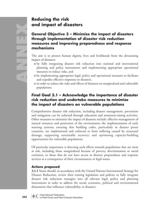 Reducing the risk
and impact of disasters
General Objective 3 – Minimize the impact of disasters
through implementation of disaster risk reduction
measures and improving preparedness and response
mechanisms
The aim is to protect human dignity, lives and livelihoods from the devastating
impact of disasters:
■ by fully integrating disaster risk reduction into national and international
planning and policy instruments and implementing appropriate operational
measures to reduce risks, and
■ by implementing appropriate legal, policy and operational measures to facilitate
and expedite effective responses to disasters,
■ in order to reduce the risks and effects of disasters on marginalized and vulnerable
populations.
Final Goal 3.1 – Acknowledge the importance of disaster
risk reduction and undertake measures to minimize
the impact of disasters on vulnerable populations
Comprehensive disaster risk reduction, including disaster management, prevention
and mitigation can be achieved through education and awareness-raising activities.
Other measures to minimize the impact of disasters include: effective management of
natural resources and protection of the environment; the implementation of early
warning systems; ensuring that building codes, particularly in disaster prone
countries, are implemented and enforced to limit suffering caused by structural
damage; supporting sustainable recovery; and optimising capacity-building
opportunities for vulnerable populations.
Of particular importance is directing such efforts towards populations that are most
at risk, including those marginalized because of poverty, discrimination or social
exclusion, or those that do not have access to disaster preparedness and response
services as a consequence of their circumstances or legal status.
Actions proposed
3.1.1 States should, in accordance with the United Nations International Strategy for
Disaster Reduction, review their existing legislation and policies to fully integrate
disaster risk reduction strategies into all relevant legal, policy and planning
instruments in order to address the social, economic, political and environmental
dimensions that influence vulnerability to disasters.
222
58000-WDR2004-Annex 16.8.2004 10:44 Page 222
 