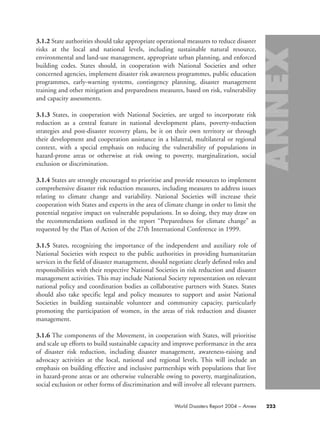 3.1.2 State authorities should take appropriate operational measures to reduce disaster
risks at the local and national levels, including sustainable natural resource,
environmental and land-use management, appropriate urban planning, and enforced
building codes. States should, in cooperation with National Societies and other
concerned agencies, implement disaster risk awareness programmes, public education
programmes, early-warning systems, contingency planning, disaster management
training and other mitigation and preparedness measures, based on risk, vulnerability
and capacity assessments.
3.1.3 States, in cooperation with National Societies, are urged to incorporate risk
reduction as a central feature in national development plans, poverty-reduction
strategies and post-disaster recovery plans, be it on their own territory or through
their development and cooperation assistance in a bilateral, multilateral or regional
context, with a special emphasis on reducing the vulnerability of populations in
hazard-prone areas or otherwise at risk owing to poverty, marginalization, social
exclusion or discrimination.
3.1.4 States are strongly encouraged to prioritise and provide resources to implement
comprehensive disaster risk reduction measures, including measures to address issues
relating to climate change and variability. National Societies will increase their
cooperation with States and experts in the area of climate change in order to limit the
potential negative impact on vulnerable populations. In so doing, they may draw on
the recommendations outlined in the report “Preparedness for climate change” as
requested by the Plan of Action of the 27th International Conference in 1999.
3.1.5 States, recognizing the importance of the independent and auxiliary role of
National Societies with respect to the public authorities in providing humanitarian
services in the field of disaster management, should negotiate clearly defined roles and
responsibilities with their respective National Societies in risk reduction and disaster
management activities. This may include National Society representation on relevant
national policy and coordination bodies as collaborative partners with States. States
should also take specific legal and policy measures to support and assist National
Societies in building sustainable volunteer and community capacity, particularly
promoting the participation of women, in the areas of risk reduction and disaster
management.
3.1.6 The components of the Movement, in cooperation with States, will prioritise
and scale up efforts to build sustainable capacity and improve performance in the area
of disaster risk reduction, including disaster management, awareness-raising and
advocacy activities at the local, national and regional levels. This will include an
emphasis on building effective and inclusive partnerships with populations that live
in hazard-prone areas or are otherwise vulnerable owing to poverty, marginalization,
social exclusion or other forms of discrimination and will involve all relevant partners.
223World Disasters Report 2004 – Annex
58000-WDR2004-Annex 16.8.2004 10:44 Page 223
 