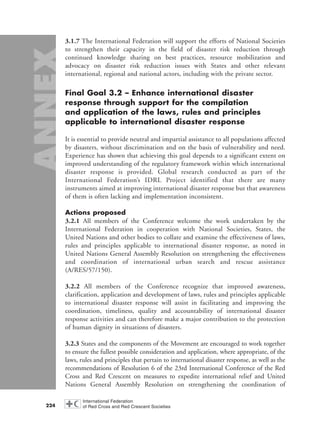 3.1.7 The International Federation will support the efforts of National Societies
to strengthen their capacity in the field of disaster risk reduction through
continued knowledge sharing on best practices, resource mobilization and
advocacy on disaster risk reduction issues with States and other relevant
international, regional and national actors, including with the private sector.
Final Goal 3.2 – Enhance international disaster
response through support for the compilation
and application of the laws, rules and principles
applicable to international disaster response
It is essential to provide neutral and impartial assistance to all populations affected
by disasters, without discrimination and on the basis of vulnerability and need.
Experience has shown that achieving this goal depends to a significant extent on
improved understanding of the regulatory framework within which international
disaster response is provided. Global research conducted as part of the
International Federation’s IDRL Project identified that there are many
instruments aimed at improving international disaster response but that awareness
of them is often lacking and implementation inconsistent.
Actions proposed
3.2.1 All members of the Conference welcome the work undertaken by the
International Federation in cooperation with National Societies, States, the
United Nations and other bodies to collate and examine the effectiveness of laws,
rules and principles applicable to international disaster response, as noted in
United Nations General Assembly Resolution on strengthening the effectiveness
and coordination of international urban search and rescue assistance
(A/RES/57/150).
3.2.2 All members of the Conference recognize that improved awareness,
clarification, application and development of laws, rules and principles applicable
to international disaster response will assist in facilitating and improving the
coordination, timeliness, quality and accountability of international disaster
response activities and can therefore make a major contribution to the protection
of human dignity in situations of disasters.
3.2.3 States and the components of the Movement are encouraged to work together
to ensure the fullest possible consideration and application, where appropriate, of the
laws, rules and principles that pertain to international disaster response, as well as the
recommendations of Resolution 6 of the 23rd International Conference of the Red
Cross and Red Crescent on measures to expedite international relief and United
Nations General Assembly Resolution on strengthening the coordination of
224
58000-WDR2004-Annex 16.8.2004 10:44 Page 224
 