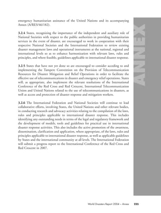 emergency humanitarian assistance of the United Nations and its accompanying
Annex (A/RES/46/182).
3.2.4 States, recognizing the importance of the independent and auxiliary role of
National Societies with respect to the public authorities in providing humanitarian
services in the event of disaster, are encouraged to work in cooperation with their
respective National Societies and the International Federation to review existing
disaster management laws and operational instruments at the national, regional and
international levels so as to enhance harmonization with relevant laws, rules and
principles, and where feasible, guidelines applicable to international disaster response.
3.2.5 States that have not yet done so are encouraged to consider acceding to and
implementing the Tampere Convention on the Provision of Telecommunication
Resources for Disaster Mitigation and Relief Operations in order to facilitate the
effective use of telecommunications in disaster and emergency relief operations. States
will, as appropriate, also implement the relevant resolutions of the International
Conference of the Red Cross and Red Crescent, International Telecommunication
Union and United Nations related to the use of telecommunications in disasters, as
well as access and protection of disaster response and mitigation workers.
3.2.6 The International Federation and National Societies will continue to lead
collaborative efforts, involving States, the United Nations and other relevant bodies,
in conducting research and advocacy activities relating to the compilation of the laws,
rules and principles applicable to international disaster response. This includes
identifying any outstanding needs in terms of the legal and regulatory framework and
the development of models, tools and guidelines for practical use in international
disaster response activities. This also includes the active promotion of the awareness,
dissemination, clarification and application, where appropriate, of the laws, rules and
principles applicable to international disaster response, as well as applicable guidelines
by States and the international community at all levels. The International Federation
will submit a progress report to the International Conference of the Red Cross and
Red Crescent in 2007.
World Disasters Report 2004 – Annex 225
58000-WDR2004-Annex 16.8.2004 10:44 Page 225
 