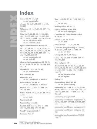 Index
abuse(s) 60, 90, 124, 128
see also human rights
advocacy 30, 48, 64, 93, 108, 111, 170,
223-225
Afghanistan 13, 15, 35, 83, 90, 187, 194,
195, 201
Africa 12, 17, 20, 22, 30, 31, 128, 129,
133, 132, 135, 136, 138, 139, 147, 161,
162, 173-176, 181-186, 193, 196, 199-201
see also sub-Saharan Africa
see also southern Africa
Agenda for Humanitarian Action 221
aid 11, 12, 14, 15, 17, 19, 20, 22-29, 31-
33, 44, 48, 58, 64, 65, 68, 69, 73, 79, 85,
87, 88, 90, 92, 93, 96-98, 113, 140, 144,
154, 157, 158, 165-168
see also humanitarian aid
see also food aid
aid agency(ies)/organization(s) 19, 20, 23,
31, 33, 58, 68, 73, 88, 98, 140, 144, 154,
157, 158
aid worker(s) 15, 44, 48, 79, 85
see also humanitarians
Alavi, Akbar 81, 82
America 13, 170
see also United States of America
American Red Cross 85, 87
see also United States of America
Americas 162, 173-176, 181-184, 186,
194, 199-200
Andhra Pradesh 19, 23, 39, 57, 58, 63, 65,
66, 68
see also India
Argentina 26, 28
Argentine Red Cross 29
Asia 131, 162, 162, 173-176, 181-184,
187, 191, 193, 194, 197, 199-201
Asian Development Bank 21
Associated Press 37
Bam 11, 20, 26, 27, 31, 79-98, 162, 174,
192
see also Iran
building code(s) 84, 94, 151
capacity building 30, 64, 118
see also local capacity(ies)
Capacities and Vulnerabilities Analysis
(CVA) 16, 17
caste(s) 23, 59, 61, 67, 69
see also dalits
central Europe 41, 42, 50, 53
Centre for the Epidemiology of Disasters
(CRED) 57, 168, 169, 172-184, 191
see also EM-DAT
Chicago 38, 44-46, 48-50, 53
China 130, 131, 164, 175,188, 189, 191-
193, 197, 199
child negligence 125
child(ren) 11, 12, 15, 22, 26, 27, 29, 51,
60, 65, 70, 72, 75, 80, 81, 87, 89, 92, 113,
115, 121-129, 132-136, 139, 143, 146,
150, 152
see also southern Africa
see also orphans
cholera 132
climate change 39-41, 43, 44
see also global warming
community(ies) 11-34, 51, 87, 89, 91-93,
96, 98, 101-118, 121, 122, 128, 129, 132-
140, 143, 144, 146, 154-158, 163, 170,
223, 225
community development 16
community-based disaster preparedness 16,
30, 92, 101, 107, 109-111, 113-115, 117,
118
community-based disaster management 65
community-based disaster mitigation 64,
108
community-based organizations (COBs)
156, 157
226
58000-WDR2004-Index 16.8.2004 10:44 Page 226
 