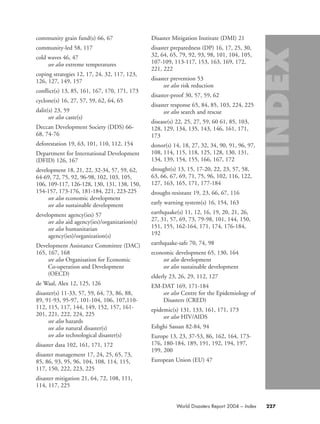 community grain fund(s) 66, 67
community-led 58, 117
cold waves 46, 47
see also extreme temperatures
coping strategies 12, 17, 24, 32, 117, 123,
126, 127, 149, 157
conflict(s) 13, 85, 161, 167, 170, 171, 173
cyclone(s) 16, 27, 57, 59, 62, 64, 65
dalit(s) 23, 59
see also caste(s)
Deccan Development Society (DDS) 66-
68, 74-76
deforestation 19, 63, 101, 110, 112, 154
Department for International Development
(DFID) 126, 167
development 18, 21, 22, 32-34, 57, 59, 62,
64-69, 72, 75, 92, 96-98, 102, 103, 105,
106, 109-117, 126-128, 130, 131, 138, 150,
154-157, 173-176, 181-184, 221, 223-225
see also economic development
see also sustainable development
development agency(ies) 57
see also aid agency(ies)/organization(s)
see also humanitarian
agency(ies)/organization(s)
Development Assistance Committee (DAC)
165, 167, 168
see also Organisation for Economic
Co-operation and Development
(OECD)
de Waal, Alex 12, 125, 126
disaster(s) 11-33, 57, 59, 64, 73, 86, 88,
89, 91-93, 95-97, 101-104, 106, 107,110-
112, 115, 117, 144, 149, 152, 157, 161-
201, 221, 222, 224, 225
see also hazards
see also natural disaster(s)
see also technological disaster(s)
disaster data 102, 161, 171, 172
disaster management 17, 24, 25, 65, 73,
85, 86, 93, 95, 96, 104, 108, 114, 115,
117, 150, 222, 223, 225
disaster mitigation 21, 64, 72, 108, 111,
114, 117, 225
Disaster Mitigation Institute (DMI) 21
disaster preparedness (DP) 16, 17, 25, 30,
32, 64, 65, 79, 92, 93, 98, 101, 104, 105,
107-109, 113-117, 153, 163, 169, 172,
221, 222
disaster prevention 53
see also risk reduction
disaster-proof 30, 57, 59, 62
disaster response 65, 84, 85, 103, 224, 225
see also search and rescue
disease(s) 22, 25, 27, 59, 60 61, 85, 103,
128, 129, 134, 135, 143, 146, 161, 171,
173
donor(s) 14, 18, 27, 32, 34, 90, 91, 96, 97,
108, 114, 115, 118, 125, 128, 130, 131,
134, 139, 154, 155, 166, 167, 172
drought(s) 13, 15, 17-20, 22, 23, 57, 58,
63, 66, 67, 69, 71, 75, 96, 102, 116, 122,
127, 163, 165, 171, 177-184
drought-resistant 19, 23, 66, 67, 116
early warning system(s) 16, 154, 163
earthquake(s) 11, 12, 16, 19, 20, 21, 26,
27, 31, 57, 69, 73, 79-98, 101, 144, 150,
151, 155, 162-164, 171, 174, 176-184,
192
earthquake-safe 70, 74, 98
economic development 65, 130, 164
see also development
see also sustainable development
elderly 23, 26, 29, 112, 127
EM-DAT 169, 171-184
see also Centre for the Epidemiology of
Disasters (CRED)
epidemic(s) 131, 133, 161, 171, 173
see also HIV/AIDS
Eshghi Sassan 82-84, 94
Europe 13, 23, 37-53, 86, 162, 164, 173-
176, 180-184, 189, 191, 192, 194, 197,
199, 200
European Union (EU) 47
227World Disasters Report 2004 – Index
58000-WDR2004-Index 16.8.2004 10:44 Page 227
 