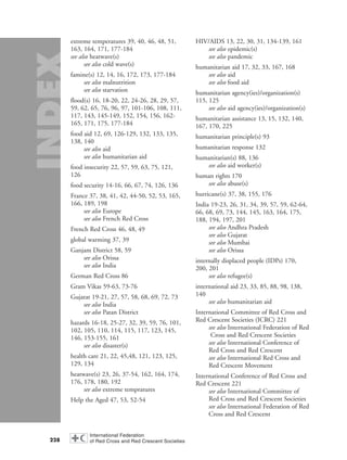 extreme temperatures 39, 40, 46, 48, 51,
163, 164, 171, 177-184
see also heatwave(s)
see also cold wave(s)
famine(s) 12, 14, 16, 172, 173, 177-184
see also malnutrition
see also starvation
flood(s) 16, 18-20, 22, 24-26, 28, 29, 57,
59, 62, 65, 76, 96, 97, 101-106, 108, 111,
117, 143, 145-149, 152, 154, 156, 162-
165, 171, 175, 177-184
food aid 12, 69, 126-129, 132, 133, 135,
138, 140
see also aid
see also humanitarian aid
food insecurity 22, 57, 59, 63, 75, 121,
126
food security 14-16, 66, 67, 74, 126, 136
France 37, 38, 41, 42, 44-50, 52, 53, 165,
166, 189, 198
see also Europe
see also French Red Cross
French Red Cross 46, 48, 49
global warming 37, 39
Ganjam District 58, 59
see also Orissa
see also India
German Red Cross 86
Gram Vikas 59-63, 73-76
Gujarat 19-21, 27, 57, 58, 68, 69, 72, 73
see also India
see also Patan District
hazards 16-18, 25-27, 32, 39, 59, 76, 101,
102, 105, 110, 114, 115, 117, 123, 145,
146, 153-155, 161
see also disaster(s)
health care 21, 22, 45,48, 121, 123, 125,
129, 134
heatwave(s) 23, 26, 37-54, 162, 164, 174,
176, 178, 180, 192
see also extreme tempratures
Help the Aged 47, 53, 52-54
HIV/AIDS 13, 22, 30, 31, 134-139, 161
see also epidemic(s)
see also pandemic
humanitarian aid 17, 32, 33, 167, 168
see also aid
see also food aid
humanitarian agency(ies)/organization(s)
115, 125
see also aid agency(ies)/organization(s)
humanitarian assistance 13, 15, 132, 140,
167, 170, 225
humanitarian principle(s) 93
humanitarian response 132
humanitarian(s) 88, 136
see also aid worker(s)
human rights 170
see also abuse(s)
hurricane(s) 37, 38, 155, 176
India 19-23, 26, 31, 34, 39, 57, 59, 62-64,
66, 68, 69, 73, 144, 145, 163, 164, 175,
188, 194, 197, 201
see also Andhra Pradesh
see also Gujarat
see also Mumbai
see also Orissa
internally displaced people (IDPs) 170,
200, 201
see also refugee(s)
international aid 23, 33, 85, 88, 98, 138,
140
see also humanitarian aid
International Committee of Red Cross and
Red Crescent Societies (ICRC) 221
see also International Federation of Red
Cross and Red Crescent Societies
see also International Conference of
Red Cross and Red Crescent
see also International Red Cross and
Red Crescent Movement
International Conference of Red Cross and
Red Crescent 221
see also International Committee of
Red Cross and Red Crescent Societies
see also International Federation of Red
Cross and Red Crescent
228
58000-WDR2004-Index 16.8.2004 10:44 Page 228
 