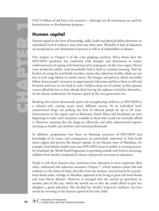 US$ 55 billion of aid from rich countries – although not all remittances are used for
humanitarian or development purposes.
Human capital
Human capital in the form of knowledge, skills, health and physical ability determine an
individual’s level of resilience more than any other asset. Ill-health or lack of education
are recognized as core dimensions of poverty as well as of vulnerability to disaster.
Our analysis in Chapter 6 of the crisis gripping southern Africa shows how the
HIV/AIDS pandemic has combined with drought and destitution to render
traditional ways of coping with food insecurity inadequate. As the virus targets Africa’s
most productive adults, rural households find it hard to continue farming. And the
burden of caring for sick family members means that otherwise healthy adults are not
free to seek wage labour in nearby towns. The hunger and poverty, which inevitably
follow, lower people’s resistance to opportunistic infections and force them to sell vital
livestock and even sex for food or cash. Children drop out of school, as their parents
cannot afford the fees or have already died, leaving the orphans to fend for themselves.
So the disease undermines the human capital of the next generation too.
Breaking this vicious downwards spiral and strengthening resilience to HIV/AIDS is
a colossal task, cutting across many different sectors. At an individual level,
antiretroviral drugs can prolong the lives of infected people by up to 20 years.
Governments in the region, such as Botswana, South Africa and Swaziland, are now
beginning to make such treatment available to those who could not normally afford
it. However, ensuring that the drugs are effectively and safely administered requires
investing in health-care facilities and trained professionals.
In addition, programmes that focus on boosting awareness of HIV/AIDS and
knowledge of its causes and consequences are particularly important to help break
down stigma and prevent the disease’s spread. In the Kenyan town of Mombasa, for
example, local Islamic leaders now raise HIV/AIDS issues in public at evening prayers.
In Swaziland, the World Food Programme is providing schools with food to encourage
children from families weakened by disease and poverty to return to education.
People at risk from disasters may sometimes view education as more important than
other, traditional risk reduction measures. Chapter 7, which analyses urban risk and
resilience in the slums of India, describes how one woman, interviewed in her poorly-
built shack under a bridge in Mumbai, appeared to be living at great risk from floods
and water-borne diseases. However, it emerged that she owned an apartment in
another part of the city, which she rented out so that she could afford to give her
daughter a good education. She decided her family’s long-term resilience was best
served by investing in the human capital of her only child.
22
chap01 16.8.2004 10:41 Page 22
 