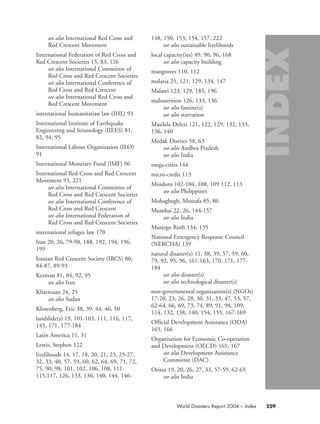 see also International Red Cross and
Red Crescent Movement
International Federation of Red Cross and
Red Crescent Societies 15, 83, 126
see also International Committee of
Red Cross and Red Crescent Societies
see also International Conference of
Red Cross and Red Crescent
see also International Red Cross and
Red Crescent Movement
international humanitarian law (IHL) 93
International Institute of Earthquake
Engineering and Seismology (IIEES) 81,
82, 94, 95
International Labour Organization (ILO)
91
International Monetary Fund (IMF) 96
International Red Cross and Red Crescent
Movement 93, 221
see also International Committee of
Red Cross and Red Crescent Societies
see also International Conference of
Red Cross and Red Crescent
see also International Federation of
Red Cross and Red Crescent Societies
international refugee law 170
Iran 20, 26, 79-98, 188, 192, 194, 196,
199
Iranian Red Crescent Society (IRCS) 80,
84-87, 89-93
Kerman 81, 84, 92, 95
see also Iran
Khartoum 24, 25
see also Sudan
Klinenberg, Eric 38, 39, 44, 46, 50
landslide(s) 19, 101-103, 111, 116, 117,
145, 171, 177-184
Latin America 11, 31
Lewis, Stephen 122
livelihoods 14, 17, 18, 20, 21, 23, 25-27,
32, 33, 40, 57, 59, 60, 62, 64, 69, 71, 72,
75, 90, 98, 101, 102, 106, 108, 111-
115,117, 126, 133, 136, 140, 144, 146-
148, 150, 153, 154, 157, 222
see also sustainable livelihoods
local capacity(ies) 49, 90, 96, 168
see also capacity building
mangroves 110, 112
malaria 25, 121, 129, 134, 147
Malawi 123, 129, 185, 196
malnutrition 126, 133, 136
see also famine(s)
see also starvation
Masilela Delezi 121, 122, 129, 132, 133,
136, 140
Medak District 58, 63
see also Andhra Pradesh
see also India
mega-cities 144
micro-credit 113
Mindoro 102-104, 108, 109 112, 113
see also Philippines
Mohaghegh, Mostafa 85, 86
Mumbai 22, 26, 144-157
see also India
Musiego Ruth 134, 135
National Emergency Response Council
(NERCHA) 139
natural disaster(s) 11, 38, 39, 57, 59, 60,
79, 92, 95, 96, 161-163, 170, 171, 177-
184
see also disaster(s)
see also technological disaster(s)
non-governmental organization(s) (NGOs)
17-20, 23, 26, 28, 30, 31, 33, 47, 53, 57,
62-64, 66, 69, 73, 74, 89, 91, 98, 109,
114, 132, 138, 140, 154, 155, 167-169
Official Development Assistance (ODA)
165, 166
Organisation for Economic Co-operation
and Development (OECD) 165, 167
see also Development Assistance
Committee (DAC)
Orissa 19, 20, 26, 27, 33, 57-59, 62-65
see also India
World Disasters Report 2004 – Index 229
58000-WDR2004-Index 16.8.2004 10:44 Page 229
 