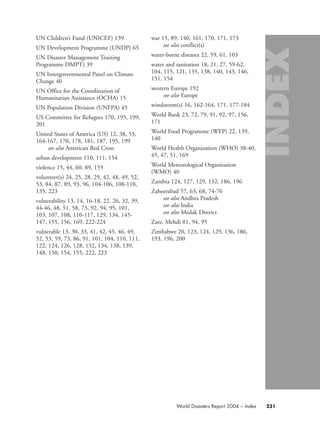 UN Children’s Fund (UNICEF) 139
UN Development Programme (UNDP) 65
UN Disaster Management Training
Programme DMPT) 39
UN Intergovernmental Panel on Climate
Change 40
UN Office for the Coordination of
Humanitarian Assistance (OCHA) 15
UN Population Division (UNFPA) 45
US Committee for Refugees 170, 195, 199,
201
United States of America (US) 12, 38, 53,
164-167, 170, 178, 181, 187, 195, 199
see also American Red Cross
urban development 110, 111, 154
violence 15, 44, 60, 89, 155
volunteer(s) 24, 25, 28, 29, 42, 48, 49, 52,
53, 84, 87, 89, 93, 96, 104-106, 108-110,
135, 223
vulnerability 13, 14, 16-18, 22, 26, 32, 39,
44-46, 48, 51, 58, 73, 92, 94, 95, 101,
103, 107, 108, 110-117, 129, 134, 145-
147, 155, 156, 169, 222-224
vulnerable 13, 30, 33, 41, 42, 45, 46, 49,
52, 53, 59, 73, 86, 91, 101, 104, 110, 111,
122, 124, 126, 128, 132, 134, 138, 139,
148, 150, 154, 155, 222, 223
war 15, 89, 140, 161, 170, 171, 173
see also conflict(s)
water-borne diseases 22, 59, 61, 103
water and sanitation 18, 21, 27, 59-62,
104, 115, 121, 135, 138, 140, 143, 146,
151, 154
western Europe 192
see also Europe
windstorm(s) 16, 162-164, 171, 177-184
World Bank 23, 72, 79, 91, 92, 97, 156,
171
World Food Programme (WFP) 22, 139,
140
World Health Organization (WHO) 38-40,
45, 47, 51, 169
World Meteorological Organization
(WMO) 40
Zambia 124, 127, 129, 132, 186, 196
Zaheerabad 57, 63, 68, 74-76
see also Andhra Pradesh
see also India
see also Medak District
Zare, Mehdi 81, 94, 95
Zimbabwe 20, 123, 124, 129, 136, 186,
193, 196, 200
231World Disasters Report 2004 – Index
58000-WDR2004-Index 16.8.2004 10:44 Page 231
 