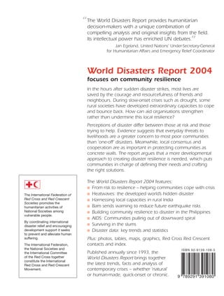 The International Federation of
Red Cross and Red Crescent
Societies promotes the
humanitarian activities of
National Societies among
vulnerable people.
By coordinating international
disaster relief and encouraging
development support it seeks
to prevent and alleviate human
suffering.
The International Federation,
the National Societies and
the International Committee
of the Red Cross together
constitute the International
Red Cross and Red Crescent
Movement.
The World Disasters Report provides humanitarian
decision-makers with a unique combination of
compelling analysis and original insights from the field.
Its intellectual power has enriched UN debates.
Jan Egeland, United Nations’ Under-Secretary-General
for Humanitarian Affairs and Emergency Relief Coordinator
World Disasters Report 2004
focuses on community resilience
In the hours after sudden disaster strikes, most lives are
saved by the courage and resourcefulness of friends and
neighbours. During slow-onset crises such as drought, some
rural societies have developed extraordinary capacities to cope
and bounce back. How can aid organisations strengthen
rather than undermine this local resilience?
Perceptions of disaster differ between those at risk and those
trying to help. Evidence suggests that everyday threats to
livelihoods are a greater concern to most poor communities
than ‘one-off’ disasters. Meanwhile, local consensus and
cooperation are as important in protecting communities as
concrete walls. The report argues that a more developmental
approach to creating disaster resilience is needed, which puts
communities in charge of defining their needs and crafting
the right solutions.
The World Disasters Report 2004 features:
■ From risk to resilience – helping communities cope with crisis
■ Heatwaves: the developed world’s hidden disaster
■ Harnessing local capacities in rural India
■ Bam sends warning to reduce future earthquake risks
■ Building community resilience to disaster in the Philippines
■ AIDS: Communities pulling out of downward spiral
■ Surviving in the slums
■ Disaster data: key trends and statistics
Plus: photos, tables, maps, graphics, Red Cross Red Crescent
contacts and index.
Published annually since 1993, the
World Disasters Report brings together
the latest trends, facts and analysis of
contemporary crises – whether ‘natural’
or human-made, quick-onset or chronic.
”
“
WorldDisastersReport2004
58000-WDR2004-cover-final 19.8.2004 14:27 Page 1
 