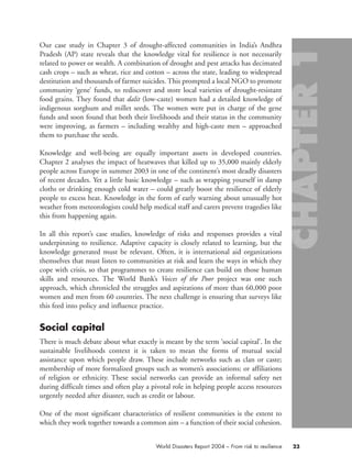 Our case study in Chapter 3 of drought-affected communities in India’s Andhra
Pradesh (AP) state reveals that the knowledge vital for resilience is not necessarily
related to power or wealth. A combination of drought and pest attacks has decimated
cash crops – such as wheat, rice and cotton – across the state, leading to widespread
destitution and thousands of farmer suicides. This prompted a local NGO to promote
community ‘gene’ funds, to rediscover and store local varieties of drought-resistant
food grains. They found that dalit (low-caste) women had a detailed knowledge of
indigenous sorghum and millet seeds. The women were put in charge of the gene
funds and soon found that both their livelihoods and their status in the community
were improving, as farmers – including wealthy and high-caste men – approached
them to purchase the seeds.
Knowledge and well-being are equally important assets in developed countries.
Chapter 2 analyses the impact of heatwaves that killed up to 35,000 mainly elderly
people across Europe in summer 2003 in one of the continent’s most deadly disasters
of recent decades. Yet a little basic knowledge – such as wrapping yourself in damp
cloths or drinking enough cold water – could greatly boost the resilience of elderly
people to excess heat. Knowledge in the form of early warning about unusually hot
weather from meteorologists could help medical staff and carers prevent tragedies like
this from happening again.
In all this report’s case studies, knowledge of risks and responses provides a vital
underpinning to resilience. Adaptive capacity is closely related to learning, but the
knowledge generated must be relevant. Often, it is international aid organizations
themselves that must listen to communities at risk and learn the ways in which they
cope with crisis, so that programmes to create resilience can build on those human
skills and resources. The World Bank’s Voices of the Poor project was one such
approach, which chronicled the struggles and aspirations of more than 60,000 poor
women and men from 60 countries. The next challenge is ensuring that surveys like
this feed into policy and influence practice.
Social capital
There is much debate about what exactly is meant by the term ‘social capital’. In the
sustainable livelihoods context it is taken to mean the forms of mutual social
assistance upon which people draw. These include networks such as clan or caste;
membership of more formalized groups such as women’s associations; or affiliations
of religion or ethnicity. These social networks can provide an informal safety net
during difficult times and often play a pivotal role in helping people access resources
urgently needed after disaster, such as credit or labour.
One of the most significant characteristics of resilient communities is the extent to
which they work together towards a common aim – a function of their social cohesion.
23World Disasters Report 2004 – From risk to resilience
chap01 16.8.2004 10:41 Page 23
 