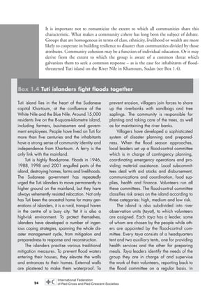 It is important not to romanticize the extent to which all communities share this
characteristic. What makes a community cohere has long been the subject of debate.
Groups that are homogenous in terms of class, ethnicity, livelihood or wealth are more
likely to cooperate in building resilience to disaster than communities divided by those
attributes. Community cohesion may be a function of individual education. Or it may
derive from the extent to which the group is aware of a common threat which
galvanizes them to seek a common response – as is the case for inhabitants of flood-
threatened Tuti island on the River Nile in Khartoum, Sudan (see Box 1.4).
24
Tuti island lies in the heart of the Sudanese
capital Khartoum, at the confluence of the
White Nile and the Blue Nile. Around 15,000
residents live on the 8-square-kilometre island,
including farmers, businessmen and govern-
ment employees. People have lived on Tuti for
more than five centuries and the inhabitants
have a strong sense of community identity and
independence from Khartoum. A ferry is the
only link with the mainland.
Tuti is highly flood-prone. Floods in 1946,
1988, 1998 and 2001 engulfed parts of the
island, destroying homes, farms and livelihoods.
The Sudanese government has repeatedly
urged the Tuti islanders to move permanently to
higher ground on the mainland, but they have
always vehemently resisted relocation. Not only
has Tuti been the ancestral home for many gen-
erations of islanders, it is a rural, tranquil haven
in the centre of a busy city. Yet it is also a
high-risk environment. To protect themselves,
islanders have developed a number of ingen-
ious coping strategies, spanning the whole dis-
aster management cycle, from mitigation and
preparedness to response and reconstruction.
The islanders practise various traditional
mitigation measures. To prevent flood waters
entering their houses, they elevate the walls
and entrances to their homes. External walls
are plastered to make them waterproof. To
prevent erosion, villagers join forces to shore
up the riverbanks with sandbags and tree
saplings. The community is responsible for
planting and taking care of the trees, as well
as for maintaining the river banks.
Villagers have developed a sophisticated
system of disaster planning and prepared-
ness. When the flood season approaches,
local leaders set up a flood-control committee
which is in charge of contingency planning,
coordinating emergency operations and pro-
viding material assistance. Local subcommit-
tees deal with aid stocks and disbursement,
communications and coordination, food sup-
plies, health and finance. Volunteers run all
these committees. The flood-control committee
classifies risk areas on the island according to
three categories: high, medium and low risk.
The island is also subdivided into river
observation units (tayat), to which volunteers
are assigned. Each taya has a leader, some
of whom are chosen by the people while oth-
ers are appointed by the flood-control com-
mittee. Every taya consists of a headquarters
tent and two auxiliary tents, one for providing
health services and the other for preparing
meals. Taya leaders identify the needs of the
group they are in charge of and supervise
the work of their volunteers, reporting back to
the flood committee on a regular basis. In
Box 1.4 Tuti islanders fight floods together
chap01 16.8.2004 10:41 Page 24
 