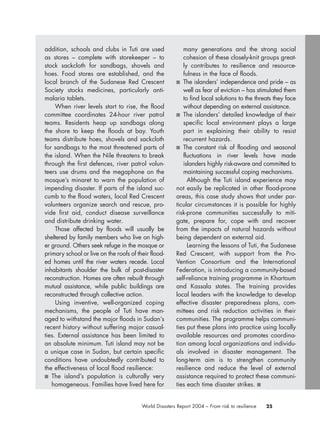 25World Disasters Report 2004 – From risk to resilience
addition, schools and clubs in Tuti are used
as stores – complete with storekeeper – to
stock sackcloth for sandbags, shovels and
hoes. Food stores are established, and the
local branch of the Sudanese Red Crescent
Society stocks medicines, particularly anti-
malaria tablets.
When river levels start to rise, the flood
committee coordinates 24-hour river patrol
teams. Residents heap up sandbags along
the shore to keep the floods at bay. Youth
teams distribute hoes, shovels and sackcloth
for sandbags to the most threatened parts of
the island. When the Nile threatens to break
through the first defences, river patrol volun-
teers use drums and the megaphone on the
mosque’s minaret to warn the population of
impending disaster. If parts of the island suc-
cumb to the flood waters, local Red Crescent
volunteers organize search and rescue, pro-
vide first aid, conduct disease surveillance
and distribute drinking water.
Those affected by floods will usually be
sheltered by family members who live on high-
er ground. Others seek refuge in the mosque or
primary school or live on the roofs of their flood-
ed homes until the river waters recede. Local
inhabitants shoulder the bulk of post-disaster
reconstruction. Homes are often rebuilt through
mutual assistance, while public buildings are
reconstructed through collective action.
Using inventive, well-organized coping
mechanisms, the people of Tuti have man-
aged to withstand the major floods in Sudan’s
recent history without suffering major casual-
ties. External assistance has been limited to
an absolute minimum. Tuti island may not be
a unique case in Sudan, but certain specific
conditions have undoubtedly contributed to
the effectiveness of local flood resilience:
■ The island’s population is culturally very
homogeneous. Families have lived here for
many generations and the strong social
cohesion of these closely-knit groups great-
ly contributes to resilience and resource-
fulness in the face of floods.
■ The islanders’ independence and pride – as
well as fear of eviction – has stimulated them
to find local solutions to the threats they face
without depending on external assistance.
■ The islanders’ detailed knowledge of their
specific local environment plays a large
part in explaining their ability to resist
recurrent hazards.
■ The constant risk of flooding and seasonal
fluctuations in river levels have made
islanders highly risk-aware and committed to
maintaining successful coping mechanisms.
Although the Tuti island experience may
not easily be replicated in other flood-prone
areas, this case study shows that under par-
ticular circumstances it is possible for highly
risk-prone communities successfully to miti-
gate, prepare for, cope with and recover
from the impacts of natural hazards without
being dependent on external aid.
Learning the lessons of Tuti, the Sudanese
Red Crescent, with support from the Pro-
Vention Consortium and the International
Federation, is introducing a community-based
self-reliance training programme in Khartoum
and Kassala states. The training provides
local leaders with the knowledge to develop
effective disaster preparedness plans, com-
mittees and risk reduction activities in their
communities. The programme helps communi-
ties put these plans into practice using locally
available resources and promotes coordina-
tion among local organizations and individu-
als involved in disaster management. The
long-term aim is to strengthen community
resilience and reduce the level of external
assistance required to protect these communi-
ties each time disaster strikes. ■
chap01 16.8.2004 10:41 Page 25
 