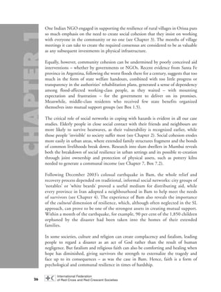 One Indian NGO engaged in supporting the resilience of rural villages in Orissa puts
so much emphasis on the need to create social cohesion that they insist on working
with everyone in the community or no one (see Chapter 3). The months of village
meetings it can take to create the required consensus are considered to be as valuable
as any subsequent investments in physical infrastructure.
Equally, however, community cohesion can be undermined by poorly conceived aid
interventions – whether by governments or NGOs. Recent evidence from Santa Fe
province in Argentina, following the worst floods there for a century, suggests that too
much in the form of state welfare handouts, combined with too little progress or
transparency in the authorities’ rehabilitation plans, generated a sense of dependency
among flood-affected working-class people, as they waited – with mounting
expectation and frustration – for the government to deliver on its promises.
Meanwhile, middle-class residents who received few state benefits organized
themselves into mutual support groups (see Box 1.5).
The critical role of social networks in coping with hazards is evident in all our case
studies. Elderly people in close social contact with their friends and neighbours are
more likely to survive heatwaves, as their vulnerability is recognized earlier, while
those people ‘invisible’ to society suffer most (see Chapter 2). Social cohesion erodes
more easily in urban areas, where extended family structures fragment and the bonds
of common livelihoods break down. Research into slum dwellers in Mumbai reveals
both the breakdown of social resilience in urban settings and its possible re-creation
through joint ownership and protection of physical assets, such as pottery kilns
needed to generate a communal income (see Chapter 7, Box 7.2).
Following December 2003’s colossal earthquake in Bam, the whole relief and
recovery process depended on traditional, informal social networks: city groups of
‘notables’ or ‘white beards’ proved a useful medium for distributing aid, while
every province in Iran adopted a neighbourhood in Bam to help meet the needs
of survivors (see Chapter 4). The experience of Bam also reveals the importance
of the cultural dimension of resilience, which, although often neglected in the SL
approach, can prove to be one of the strongest assets in creating mutual support.
Within a month of the earthquake, for example, 90 per cent of the 1,850 children
orphaned by the disaster had been taken into the homes of their extended
families.
In some societies, culture and religion can create complacency and fatalism, leading
people to regard a disaster as an act of God rather than the result of human
negligence. But fatalism and religious faith can also be comforting and healing when
hope has diminished, giving survivors the strength to externalize the tragedy and
face up to its consequences – as was the case in Bam. Hence, faith is a form of
psychological and communal resilience in times of hardship.
26
chap01 16.8.2004 10:41 Page 26
 