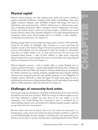 Physical capital
Physical capital comprises the basic infrastructure, goods and services needed to
support sustainable livelihoods, including secure shelter and buildings, clean water
supply, sanitation, adequate tools, affordable transport and energy, and access to
information and communications. ‘Lifeline’ infrastructure in disaster-prone areas,
such as hospitals, government offices, emergency services’ headquarters and stores,
schools and cyclone shelters, needs to be strong enough to withstand any natural
hazards. However, Bam’s three hospitals collapsed or were badly damaged during the
earthquake, which meant injured people had to be airlifted to other hospitals –
costing more lives and money (see Chapter 4).
Building stronger homes in Orissa before the ‘supercyclone’ struck in 1999 proved life-
saving for the people of Samiapalli, while investing in a water harvesting and
irrigation system in the Gujarati village of Patanka has greatly improved community
recovery and livelihoods since the earthquake of 2001 (see Chapter 3). Meanwhile,
more than 2.2 million people a year, in urban and rural areas, die from water and
sanitation-related diseases – many of them children in urban slums. Improving
physical infrastructure such as piped clean water, covered toilets and sewage disposal
could save thousands of lives (see Chapter 7).
Physical mitigation measures – such as seawalls, dykes to contain flooding rivers or
terraces to prevent soil erosion – are particularly popular with donors keen to display the
visible effects of their aid. While such ‘hardware’ measures should always be accompanied
by ‘software’ measures (e.g., training, awareness, strengthening social cohesion), physical
structures serve important protective and symbolic purposes. In the Philippines, for
example, concrete walls built to reduce the impact of coastal storm surges are seen as
embodying the achievements of participating villagers as well as providing a focus around
which to build cooperation with local authorities (see Chapter 5).
Challenges of community-level action
Most poverty analysis, including the sustainable livelihoods framework, starts with the
household as the basic unit of analysis. While the concept of resilience applies to every
level from individual to global, the main focus of our case studies is on the
community level. Understanding how communities work is considered key to
understanding resilience and a precondition for helping strengthen people’s capacities
to cope with and recover from disaster.
But how valid is this level of analysis, how true is the notion of ‘community’ as a
homogeneous, caring, moral and cooperative group of people attached to a place? Is
it just wishful thinking? Are there dangers in assuming that such communities exist,
that they are the ‘place’ or ‘group’ of people where something should be done? Where
27World Disasters Report 2004 – From risk to resilience
chap01 16.8.2004 10:41 Page 27
 