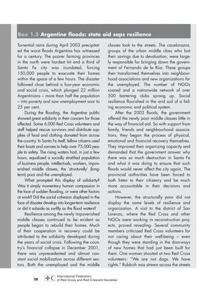 28
Torrential rains during April 2003 precipitat-
ed the worst floods Argentina has witnessed
for a century. The poorer farming provinces
in the north were hardest hit and a third of
Santa Fe city was inundated, forcing
150,000 people to evacuate their homes
within the space of a few hours. The disaster
followed close behind a four-year economic
and social crisis, which plunged 22 million
Argentinians – more than half the population
– into poverty and saw unemployment soar to
25 per cent.
During the flooding, the Argentine public
showed great solidarity in their concern for those
affected. Some 6,000 Red Cross volunteers and
staff helped rescue survivors and distribute sup-
plies of food and clothing donated from across
the country. In Santa Fe itself, fellow citizens used
their boats and canoes to help over 75,000 peo-
ple to safety. The rising waters had, in just a few
hours, equalized a socially stratified population
of business people, intellectuals, workers, impov-
erished middle classes, the ‘structurally’ (long-
term) poor and the unemployed.
What prompted this display of solidarity?
Was it simply momentary human compassion in
the face of sudden flooding, or were other factors
at work? Did the social cohesion displayed in the
face of disaster develop into longer-term resilience
or did it subside as swiftly as the flood waters?
Resilience among the newly impoverished
middle classes continued to be evident as
people began to rebuild their homes. Much
of their cooperation in recovery could be
attributed to the solidarity developed during
the years of social crisis. Following the coun-
try’s financial collapse in December 2001,
there was unprecedented and almost con-
stant social mobilization across different sec-
tors. Both the unemployed and the middle
classes took to the streets. The cacelorazos,
groups of the urban middle class who lost
their savings due to devaluation, were large-
ly responsible for bringing down the govern-
ment of Fernando de la Rúa. These groups
then transformed themselves into neighbour-
hood associations and new organizations for
the unemployed. The number of NGOs
soared and a nationwide network of over
500 bartering clubs sprang up. Social
resilience flourished in the arid soil of a fail-
ing economic and political system.
After the 2003 floods, the government
offered the newly poor middle classes little in
the way of financial aid. So with support from
family, friends and neighbourhood associa-
tions, they began the process of physical,
emotional and financial recovery themselves.
They improved their organizing capacity and
demanded that the government answer why
there was so much destruction in Santa Fe
and what it was doing to ensure that such
floods would never affect the city again. The
provincial authorities have been forced to
both listen to their citizenry and be much
more accountable in their decisions and
actions.
However, the structurally poor did not
display the same levels of resilience and
organization. A visit to the district of San
Lorenzo, where the Red Cross and other
NGOs were working in reconstruction proj-
ects, proved revealing. Several community
members criticized Red Cross volunteers for
not caring about their well-being – even
though they were standing in the doorways
of new homes that had just been built for
them. One woman shouted at two Red Cross
volunteers: “We are not dogs. We have
rights.” Rubbish was strewn across the streets
Box 1.5 Argentine floods: state aid saps resilience
chap01 16.8.2004 10:41 Page 28
 