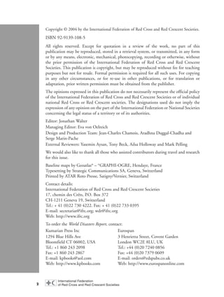 2
Copyright © 2004 by the International Federation of Red Cross and Red Crescent Societies.
ISBN 92-9139-108-5
All rights reserved. Except for quotation in a review of the work, no part of this
publication may be reproduced, stored in a retrieval system, or transmitted, in any form
or by any means, electronic, mechanical, photocopying, recording or otherwise, without
the prior permission of the International Federation of Red Cross and Red Crescent
Societies. This publication is copyright, but may be reproduced without fee for teaching
purposes but not for resale. Formal permission is required for all such uses. For copying
in any other circumstances, or for re-use in other publications, or for translation or
adaptation, prior written permission must be obtained from the publisher.
The opinions expressed in this publication do not necessarily represent the official policy
of the International Federation of Red Cross and Red Crescent Societies or of individual
national Red Cross or Red Crescent societies. The designations used do not imply the
expression of any opinion on the part of the International Federation or National Societies
concerning the legal status of a territory or of its authorities.
Editor: Jonathan Walter
Managing Editor: Eva von Oelreich
Design and Production Team: Jean-Charles Chamois, Aradhna Duggal-Chadha and
Serge Marin-Pache
External Reviewers: Yasemin Aysan, Tony Beck, Ailsa Holloway and Mark Pelling
We would also like to thank all those who assisted contributors during travel and research
for this issue.
Baseline maps by Geoatlas®
– ©
GRAPHI-OGRE, Hendaye, France
Typesetting by Strategic Communications SA, Geneva, Switzerland
Printed by ATAR Roto Presse, Satigny/Vernier, Switzerland
Contact details:
International Federation of Red Cross and Red Crescent Societies
17, chemin des Crêts, P.O. Box 372
CH-1211 Geneva 19, Switzerland
Tel.: + 41 (0)22 730 4222. Fax: + 41 (0)22 733 0395
E-mail: secretariat@ifrc.org; wdr@ifrc.org
Web: http://www.ifrc.org
To order the World Disasters Report, contact:
Kumarian Press Inc Eurospan
1294 Blue Hills Ave 3 Henrietta Street, Covent Garden
Bloomfield CT 06002, USA London WC2E 8LU, UK
Tel.: +1 860 243 2098 Tel.: +44 (0)20 7240 0856
Fax: +1 860 243 2867 Fax: +44 (0)20 7379 0609
E-mail: kpbooks@aol.com E-mail: orders@edspubs.co.uk
Web: http://www.kpbooks.com Web: http://www.eurospanonline.com
WDR2004-pages 1 to 9 16.8.2004 10:43 Page 2
 