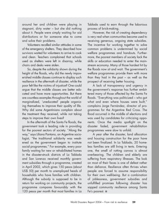 29World Disasters Report 2004 – From risk to resilience
around her and children were playing in
stagnant, dirty water – but she did nothing
about it. People were simply waiting for aid
distributions or for someone else to come
and solve their problems.
Volunteers recalled similar attitudes in some
of the emergency shelters. They described how
survivors waited for volunteers to arrive to cook
and clean. Teachers complained that schools
used as shelters were left in disarray, while
chairs and desks were stolen.
So, despite the solidarity shown during the
height of the floods, why did the newly impov-
erished middle classes continue to display such
resilience in the aftermath of disaster, while the
poor felt like the victims of injustice? One could
argue that the middle classes are better edu-
cated and have more opportunities. But there
are countless examples throughout the world of
marginalized, ‘uneducated’ people organiz-
ing themselves to improve their quality of life.
Why did some Argentinians complain about
the treatment they received, while not taking
steps to improve their own lives?
In the aftermath of the Santa Fe floods, the
government took a leading role in providing
for the poorest sectors of society. “Along the
way,” says Liliana Pantano, an Argentine socio-
logist, “the traditional solidarity was weak-
ened as the government began to institute
social programmes.” For example, every poor
family waiting for new or rehabilitated homes
in the disaster-struck districts of La Tablada
and San Lorenzo received monthly govern-
ment subsidies through a programme, created
in April 2002, which gives 150 pesos (about
US$ 50) per month to unemployed heads of
households who have families with children.
Although the subsidy is supposed to be in
return for working on community projects, the
programme compares favourably with the
120 pesos per month that most families in La
Tablada used to earn through the laborious
process of brick-making.
However, the risk of creating dependency
is very real when communities become used to
receiving generous, ongoing state subsidies.
The incentive for working together to solve
common problems is undermined by social
welfare programmes and handouts. Further-
more, the poorest members of society lack the
skills or education needed to enter the main-
stream economy. Many of those hardest hit by
the floods now sit and wait. The government’s
welfare programmes provide them with more
than they had in the past – as well as the
prospect of receiving better housing.
A lack of transparency and urgency in
the government’s response has further embit-
tered many of those affected by the Santa Fe
floods. “Everything was politicized – who got
what and even where houses were built,”
complains Jorge Fernández, director of pro-
grammes for the Argentine Red Cross. The
flood occurred in the middle of elections and
was used by candidates for criticizing oppo-
nents. Once the media spotlight on the
disaster faded, government rehabilitation
programmes were slow to unfold.
A year after the disaster, land allocation
and housing construction for the poor have
not been finalized. In La Tablada, 20 home-
less families are still living in tents. Entering
one, the smell of rotting canvas is almost
overbearing. The children and elderly are
suffering from respiratory illnesses. The look
on most of their faces is one of defeat rather
than defiance. Resilience often thrives when
people are forced to assume responsibility
for their own well-being. But a combination
of joblessness, government subsidies and
unfulfilled promises following disaster has
sapped community resilience among Santa
Fe’s poorest. ■
chap01 16.8.2004 10:41 Page 29
 