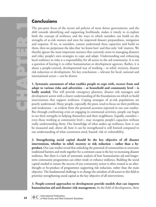 Conclusions
The pro-poor focus of the recent aid policies of most donor governments, and the
shift towards identifying and supporting livelihoods, makes it timely to re-explore
both the concept of resilience and the ways in which outsiders can build on the
strengths of at-risk women and men for improved disaster preparedness, mitigation
and response. If we, as outsiders, cannot understand these capacities and build on
them, then we perpetuate the idea that ‘we know best’ and that only ‘risk’ matters. We
thereby ignore the most important resource that currently exists in managing disasters
and risks: people’s own strategies to cope and adapt. Understanding and enhancing
local resilience to risks is a responsibility for all actors in the aid community. It is not
a question of leaving it to either humanitarian or development agencies. Rather, it is
about a people-centred, developmental way of working – in relief, recovery, disaster
risk reduction or development. Six key conclusions – relevant for local, national and
international actors – can be drawn:
1. Sytematic assessment of what enables people to cope with, recover from and
adapt to various risks and adversities – at household and community level – is
badly needed. This will provide emergency planners, disaster risk managers and
development actors with a clearer understanding of the foundations on which to build
interventions that support resilience. Coping strategies of at-risk populations are
poorly understood. Many people, especially the poor, tend to focus on their problems
and weaknesses – as evident from the personal accounts reported in our case studies.
But through confronting crisis or engaging in communal activities, people can begin
to see their strengths in helping themselves and their neighbours. Equally, outsiders –
even those working at community level – may recognize people’s capacities without
really understanding them. Our knowledge of what makes up resilience, how it can
be measured and, above all, how it can be strengthened is still limited compared to
our understanding of what constitutes need, hazard, risk or vulnerability.
2. Strengthening social capital should be the key objective of all disaster
interventions, whether in relief, recovery or risk reduction – rather than a by-
product. Our case studies reveal that unlocking the potential of communities to overcome
traditional barriers and work together for a common cause is the key to increasing disaster
resilience. But there is a lack of systematic analysis of how humanitarian aid and longer-
term community programmes can either erode or enhance resilience. Building the social
capital needed to ensure the success of any community action is often treated as an after-
thought or by-product of programmes supporting risk reduction, rather than the main
objective. The fundamental challenge is to change the mindsets of all actors in this field to
prioritize strengthening social capital as the key objective of all interventions.
3. People-centred approaches to development provide models that can improve
humanitarian aid and disaster risk management. In the field of development, there
32
chap01 16.8.2004 10:41 Page 32
 