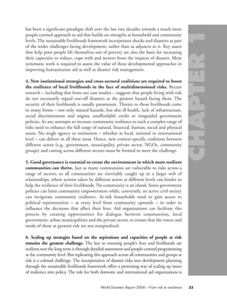 has been a significant paradigm shift over the last two decades towards a much more
people-centred approach to aid that builds on strengths at household and community
levels. The sustainable livelihoods framework incorporates shocks and disasters as part
of the wider challenges facing development, rather than as adjuncts to it. Key assets
that help poor people lift themselves out of poverty are also the basis for increasing
their capacities to reduce, cope with and recover from the impacts of disaster. More
systematic work is required to assess the value of these developmental approaches in
improving humanitarian aid as well as disaster risk management.
4. New institutional strategies and cross-sectoral coalitions are required to boost
the resilience of local livelihoods in the face of multidimensional risks. Recent
research – including that from our case studies – suggests that people living with risk
do not necessarily regard one-off disasters as the greatest hazard facing them. The
security of their livelihoods is usually paramount. Threats to those livelihoods come
in many forms – not only natural hazards, but also ill-health, lack of infrastructure,
social discrimination and stigma, unaffordable credit or misguided government
policies. So any attempts to increase community resilience to such a complex range of
risks need to enhance the full range of natural, financial, human, social and physical
assets. No single agency or institution – whether at local, national or international
level – can deliver in all these areas. Hence, new context-specific coalitions between
different actors (e.g., government, municipality, private sector, NGOs, community
groups) and cutting across different sectors must be formed to meet the challenge.
5. Good governance is essential to create the environment in which more resilient
communities can thrive. Just as many communities are vulnerable to risks across a
range of sectors, so all communities are inevitably caught up in a larger web of
relationships, where actions taken by different actors at different levels can hinder or
help the resilience of their livelihoods. No community is an island. Some government
policies can limit community empowerment while, conversely, an active civil society
can invigorate community resilience. At-risk households need to gain access to
political representation – at every level from community upwards – in order to
influence the decisions that affect their lives. Aid organizations can facilitate this
process by creating opportunities for dialogue between communities, local
government, urban municipalities and the private sector, to ensure that the voices and
needs of those at greatest risk are not marginalized.
6. Scaling up strategies based on the aspirations and capacities of people at risk
remains the greatest challenge. The key to ensuring people’s lives and livelihoods are
resilient over the long term is through detailed assessment and people-centred programming
at the community level. But replicating this approach across all communities and groups at
risk is a colossal challenge. The incorporation of disaster risks into development planning
through the sustainable livelihoods framework offers a promising way of scaling up issues
of resilience into policy. The role for both domestic and international aid organizations is
33World Disasters Report 2004 – From risk to resilience
chap01 16.8.2004 10:41 Page 33
 