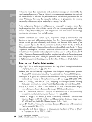 twofold: to ensure their humanitarian and development strategies are informed by the
experiences and priorities of those at risk; and to represent those priorities at international
and national levels to influence the policies of donors and national governments for the
better. Ultimately, however, the successful scaling-up of programmes to promote
community resilience depends on national actors taking a lead role.
Policy and practice that aim to build proactively on people’s strengths – rather than
simply targeting their vulnerabilities – could offer the positive paradigm shift badly
needed to help the world’s poor and marginalized cope with today’s increasingly
complex and interrelated risks and adversities.
Principal contributor was Yasemin Aysan, independent analyst of humanitarian and
development issues, with additional contributions from Terry Cannon, co-author of At Risk:
Natural hazards, people’s vulnerability and disasters, and Jonathan Walter, editor of the
World Disasters Report. Box 1.1 was contributed by Jonathan Walter; Box 1.3 by Mihir R.
Bhatt, Honorary Director, Disaster Mitigation Institute, Ahmedabad, India; Box 1.4 by Bruno
Haghebaert, Senior Officer, ProVention Consortium Secretariat; and Box 1.5 by Jan Gelfand,
an independent humanitarian and development consultant based in La Paz, Bolivia. Part 1
of Box 1.2 was contributed by Ian Christoplos, a consultant specializing in humanitarian and
rural development issues; part 2, which first appeared in the Crosslines Essential Field Guide
to Afghanistan, was contributed by Joanna de Berry, Save the Children (USA), Kabul.
Sources and further information
Adger, Q.N. ‘Social and ecological resilience: Are they related?’ in Progress in Human
Geography, vol. 3, no. 24, pp. 347-364.
Anderson,M.B.andWoodrow,P.J.RisingfromtheAshes:developmentstrategiesintimesofdisaster.
Boulder, CO: Intermediate Technology Publications/Lynne Rienner, 1998 (reprint).
Bebbington, A. ‘Capitals and capabilities: a framework for analysing peasant viability, rural
livelihoods and poverty’ in World Development, vol. 27, no. 12, pp. 2021-2044, 1999.
Berkes, F., Colding, J. and Folke, C. (eds). Navigating Social-Ecological Systems: Building
Resilience for Complexity and Change. Cambridge: Cambridge University Press, 2003.
Blaikie, P., Cannon, T., Davis, I. and Wisner, B. At Risk: Natural hazards, people’s
vulnerability and disasters. London: Routledge, 2004 (second edition).
Brint, S. ‘Gemeinschaft revisited: a critique and reconstruction of the community
concept’ in Sociological Theory, vol. 19, no.1, pp. 1-23, 2001.
Cannon, T., Twigg, J. and Rowell, J. Social Vulnerability, Sustainable Livelihoods and
Disasters. Report to DFID Conflict and Humanitarian Assistance Department
(CHAD) and Sustainable Livelihoods Support Office, 2003.
Carney, D. Livelihood Approaches Compared. London: Department of International
Development (DFID), 1999.
Carpenter, S., et al. ‘From Metaphor to Measurement: Resilience of What to What?’
in Ecosystems, no. 4, pp. 765-781, 2001.
34
chap01 16.8.2004 10:42 Page 34
 