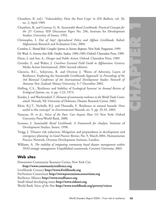 Chambers, R. (ed.). ‘Vulnerability: How the Poor Cope’ in IDS Bulletin, vol. 20,
no. 2, April 1989.
Chambers, R. and Conway, G. R. Sustainable Rural Livelihoods: Practical Concepts for
the 21st
Century. IDS Discussion Paper No. 296, Institute for Development
Studies, University of Sussex, 1992.
Christoplos, I. Out of Step? Agricultural Policy and Afghan Livelihoods. Kabul:
Afghanistan Research and Evaluation Unit, 2004.
Comfort, L. Shared Risk: Complex Systems in Seismic Response. New York: Pergamon, 1999.
De Waal, A. Famine that Kills: Darfur, Sudan, 1984-1985, Oxford: Clarendon Press, 1989.
Dreze, J. and Sen, A., Hunger and Public Action, Oxford: Clarendon Press, 1989.
Girardet, E. and Walter, J. Crosslines Essential Field Guide to Afghanistan. Geneva:
Media Action International, 2004 (second edition).
Glavovic, B.C., Scheyvens, R. and Overton J. ‘Waves of Adversity, Layers of
Resilience: Exploring the Sustainable Livelihoods Approach’ in Proceedings of the
3rd Biennial Conference of the International Development Studies Network of
Aotearoa New Zealand, Massey University, 5–7 December 2002.
Holling, C.S., ‘Resilience and Stability of Ecological Systems’ in Annual Review of
Ecological Systems, no. 4, pp. 1-23, 1973.
Kendra, J. and Wachtendorf, T. Elements of community resilience in theWorld Trade Center
attack. Newark, NJ: University of Delaware, Disaster Research Center, 2002.
Klein, R.J.T., Nicholls, R.J. and Thomalla, F. ‘Resilience to natural hazards: How
useful is this concept?’ in Environmental Hazards, no. 5, pp. 35-45, 2003.
Narayan, D. et al., Voices of the Poor: Can Anyone Hear Us? New York: Oxford
University Press/World Bank, 2000.
Scoones, I. Sustainable Rural Livelihoods: A Framework for Analysis. Institute of
Development Studies, Sussex, 1998.
Twigg, J. ‘Disaster risk reduction: Mitigation and preparedness in development and
emergency planning’ in Good Practice Review, No. 9, March 2004. Humanitarian
Practice Network, Overseas Development Institute, London.
Williams, A. The viability of integrating community based disaster management within
NGO strategic management. Unpublished coursework, Coventry University, 2003.
Web sites
Downtown Community Resource Center, New York City
http://www.communityresilience.org
Livelihoods Connect http://www.livelihoods.org
ProVention Consortium http://wwwproventionconsortium.org
Resilience Alliance http://www.resalliance.org
Small island developing states http://www.sidsnet.org
World Bank Voices of the Poor http://www.worldbank.org/poverty/voices
35World Disasters Report 2004 – From risk to resilience
chap01 16.8.2004 10:42 Page 35
 