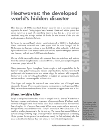 Photo opposite page:
A street thermometer
in Bucharest, Romania.
Europe’s summer
heatwave was the
continent’s most
deadly disaster for
at least a decade.
Radu Sigheti/Reuters.
37World Disasters Report 2004 – Heatwaves
Heatwaves: the developed
world’s hidden disaster
How does one of 2003’s most fatal disasters occur in one of the most developed
regions in the world? During August 2003, between 22,000 and 35,000 people died
across Europe as a result of a scorching heatwave (see Box 2.1). Lives lost were
calculated using the average number of deaths for that month of the year and
attributing excess deaths to the heat.
In France, the national health ministry put the death toll at 14,802. In England and
Wales, authorities estimated over 2,000 people died. In both Portugal and the
Netherlands, the heatwave claimed at least 1,300 lives, while authorities in Italy and
Spain indicated that 4,000 people died in each country. Reports in the press estimated
that Germany suffered some 7,000 heat-related deaths.
On top of this catastrophic death toll, economic losses to agriculture and business
from the summer drought totalled in excess of US$ 13 billion, according to the global
reinsurance group, Munich Re.
Many government figures throughout Europe sought to shift responsibility for the
heatwave onto global warming and nature’s unpredictability. But for public health
professionals, the heatwave served as a natural trigger for a disaster which exposed a
breakdown in social networks, political failure to support an ageing population, and
overwhelmed and run-down public health services.
This chapter will analyse the unnatural root causes behind one of Europe’s worst
disasters for decades. Why were authorities and communities so poorly prepared? How
likely are more heatwaves in the future? What can be done to support those most at risk?
Silent, invisible killer
People in temperate countries find it hard to imagine heat as a disaster. With floods or
hurricanes you can see the damage in a matter of minutes or hours. With heat, usually
the worst to happen is that roads buckle, trains derail and livestock die. So who would
have thought a bit of summer heat would kill so many people and cost so much in
Europe? As the Associated Press wrote: “Europe’s heatwave of 2003 stands as one of the
deadliest weather phenomena in the last century. The intense heat caused billions of
euro in damage, withering crops, sparking wildfires, decimating livestock and melting
Alpine glaciers. But the greatest loss was human, mostly the frail and elderly who died
alone in their homes because they were unable to cope with the temperatures.”
chap02 16.8.2004 10:40 Page 37
 
