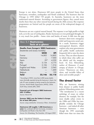 Europe is not alone. Heatwaves kill more people in the United States than
hurricanes, tornadoes, earthquakes and floods combined. The heatwave that hit
Chicago in 1995 killed 739 people. In Australia, heatwaves are the most
underrated natural disaster. According to government figures, they caused more
deaths there than any other natural hazard during the 20th century. But response
programmes are limited and few people are aware of the widespread dangers of
heatwaves.
Heatwaves are not a typical natural hazard. The response is not high profile or high
tech, as in the case of earthquakes, floods, hurricanes or even prolonged droughts. It
is very much low profile – home visits and bottles of water. It falls into the gap
between short-term emergency
relief and long-term social care.
As a result, heatwaves trigger
unrecognized disasters, which
explains why most governments
and public health authorities
frequently fail to raise the alarm
in time. They are silent disasters
in which those who suffer are
the elderly and the margina-
lized. As Eric Klinenberg,
author of Heatwave: A social
autopsy of disaster in Chicago,
writes: “Heatwaves are slow,
silent, and invisible killers of
silent and invisible people.”
The dread factor
Why are heatwaves missing
from disaster or public health
policies? Klinenberg points out:
“The introduction to a recent
anthology of essays on urban
disasters, for example, lists the
most deadly urban events in
the 1980s and 1990s, but inex-
plicably excludes the Chicago
heatwave – and indeed all other
American heatwaves – even
though the 1995 catastrophe
killed more than ten times the
38
Deaths from Europe’s 2003 heatwave
(heatstroke and excess mortality)
WHO EPI
France 14,802 14,802
Germany — 7,000
Spain 59* 4,230
Italy 3,134 4,175
Portugal 2,106 1,316
England and Wales 2,045 2,045
Netherlands — 1,400
Belgium — 150
Total 22,146 35,118
*According to WHO, more than 6,000 excess deaths
were informally reported during the heatwave in Spain, but
only 59 were accepted as being caused by the heatwave.
Sources: World Health Organization (WHO), 2004;
Earth Policy Institute (EPI), 2003
Financial cost of Europe’s 2003 heatwave:
US$ 13 billion
Source: Munich Re
Summer 2003 was the hottest in Europe
for at least 500 years
Source: Juerg Luterbacher, University of Bern, Switzerland
Heatwaves kill roughly 1,500 Americans a
year; the combined toll from hurricanes, tornadoes,
earthquakes and floods is less than 200
Source: Eric Klinenberg, The Guardian, 20 August 2002
Box 2.1 Heatwaves:
facts at a glance
chap02 16.8.2004 10:40 Page 38
 