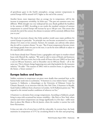 of greenhouse gases in the Earth’s atmosphere, average summer temperatures in
central Europe will be around 4.6°C higher at the end of the century.”
Another factor, more important than an average rise in temperature, will be the
increase in temperature variability. As Schär says, “The past two summers were very
different. While drought was very widespread last year, floods grabbed the headlines
in the summer of 2002. According to our results the standard variation of summer
temperatures in central Europe will increase by up to 100 per cent. This means that
towards the end of the century the climate in summer will be extremely different from
year to year.”
The kind of uncertain climate that Schär predicts would cause major problems for
central Europe in particular. “In principle one can become accustomed to a warmer
climate if it’s more or less constant. Farmers, for example, can cultivate other plants
that do well in a warmer climate,” he says. “But if mean temperatures become erratic
and change greatly from one year to the next, it can be far more difficult to adjust to
the unpredictable conditions.”
Is the future already here? Thomas Loster, a geographer and expert in weather-related
losses with Munich Re, explains: “We used to talk in terms of floods and heatwaves
being one-in-100-year events, but in the south of France this year [2003] we have had
a one-in-100-year heatwave, and in December one-in-100-year floods – all in the
same year. This is climate change happening now and a big headache for the insurance
industry.” He adds: “The summer of 2003, with its extensive losses, is a glimpse into
the future, a ‘future summer’.”
Europe bakes and burns
Sudden variations in temperature can prove more deadly than sustained heat, as the
human body needs time to acclimatize. “A heatwave is a very relative factor,” explains
Laurence S. Kalkstein, a climatologist at the University of Delaware Center for
Climatic Research, in an interview with the New York Times. A heatwave in Riyadh,
Saudi Arabia is different from a heatwave in London. As Dr Kalkstein points out: “We
respond to the normal weather conditions of wherever we live.”
A heatwave is a deviation from average temperatures. According to Kalkstein, people
living in areas with occasional but intense variability – like Paris or New York, where
summer and winter temperatures can change significantly in a few days – suffer more
than in places like Miami or Rio de Janeiro, where the weather is warmer but with
fewer fluctuations.
It does not take a lot of extra heat to kill the vulnerable. In extreme heat, the body
maintains its temperature of 37°C by circulating blood to the skin and perspiring.
41World Disasters Report 2004 – Heatwaves
chap02 16.8.2004 10:40 Page 41
 